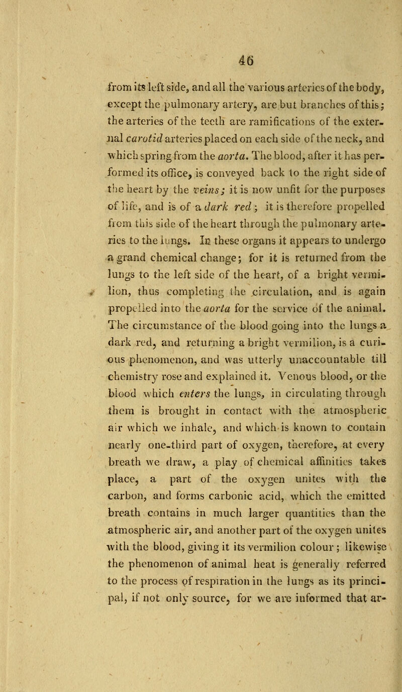 from its left side, and all the various arteries of the body, except the pulmonary artery, are but branches of this; the arteries of the teeth are ramifications of the exter- nal carotid arteries placed on each side of the neck, and which spring from the aorta. The blood, after it has per- formed its office, is conveyed back to the right side of the heart by the veins; it is now unfit for the purposes of life, and is of a dark red -, it is therefore propelled from this side of the heart through the pulmonary arte- ries to the lungs. Ie these organs it appears to undergo a grand chemical change; for it is returned from the lungs to the left side of the heart, of a bright vermi- lion, thus completing the circulation, and is again propelled into the aorta for the service of the animal. The circumstance of the blood going into the lungs a dark red, and returning a bright vermilion, is a curi- ous phenomenon, and was utterly unaccountable till chemistry rose and explained it. Venous blood, or the blood which enters the lungs, in circulating through them is brought in contact with the atmospheric air which we inhale, and which is known to contain nearly one-third part of oxygen, therefore, at every breath we draw, a play of chemical affinities takes place, a part of the oxygen unites with the carbon, and forms carbonic acid, which the emitted breath contains in much larger quantities than the atmospheric air, and another part of the oxygen unites with the blood, giving it its vermilion colour ; likewise the phenomenon of animal heat is generally referred to the process of respiration in the lur?gs as its princi- pal, if not only source, for we are iuformed that ar-