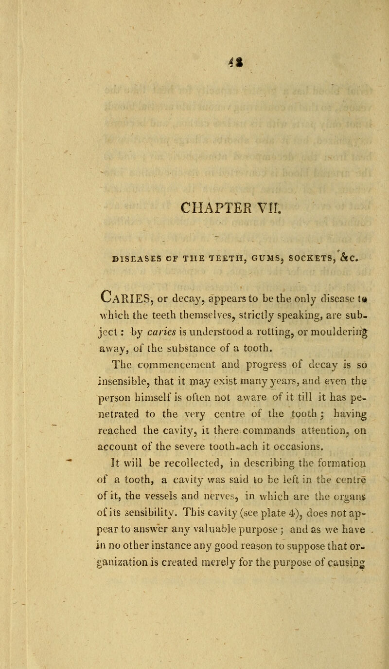 4% CHAPTER VII. DISEASES OF THE TEETH, GUMSj SOCKETS, &C. CaRIES, or decay, appears to be the only disease t<* which the teeth themselves, strictly speaking, are sub- ject : by caries is understood .a rotting, or mouldering away, of the substance of a tooth. The commencement and progress of decay is so insensible, that it may exist many years, and even the person himself is often not aware of it till it has pe- netrated to the very centre of the tooth; having reached the cavity, it there commands attention, on account of the severe tooth-ach it occasions. It will be recollected, in describing the formation of a tooth, a cavity was said to be left in the centre of it, the vessels and nerves, in which are the organs of its sensibility. This cavity (see plate 4), does not ap- pear to answer any valuable purpose : and as we have in no other instance any good reason to suppose that or- ganization is created merely for the purpose of causing