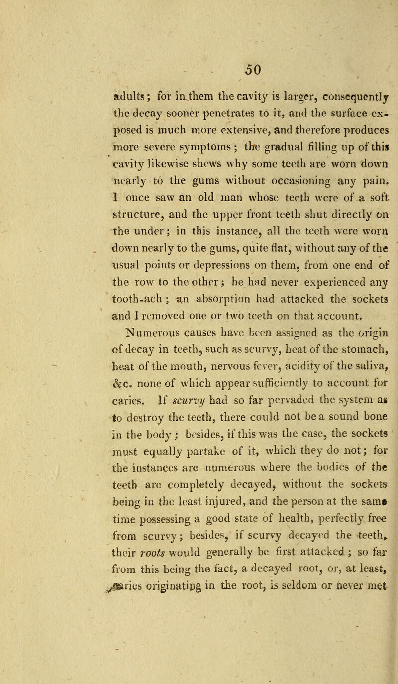 adults; for iathem the cavity is larger, consequently the decay sooner penetrates to it, and the surface ex- posed is much more extensive, and therefore produces more severe symptoms ; the gradual filling up of this cavity likewise shews why some teeth are worn down nearly to the gums without occasioning any pain. I once saw an old man whose teeth were of a soft structure, and the upper front teeth shut directly on the under; in this instance, all the teeth were worn down nearly to the gums, quite flat, without any of the usual points or depressions on them, from one end of the row to the other; he had never experienced any tooth-ach; an absorption had attacked the sockets and I removed one or two teeth on that account. ^Numerous causes have been assigned as the origin of decay in teeth, such as scurvy, heat of the stomach, heat of the mouth, nervous fever, acidity of the saliva, &c. none of which appear sufficiently to account for caries. If scurvy had so far pervaded the S3^stem as to destroy the teeth, there could not be a sound bone in the body; besides, if this was the case, the sockets must equally partake of it, which they do not; for the instances are numerous where the bodies of the teeth are completely decayed, without the sockets being in the least injured, and the person at the samt time possessing a good state of health, perfectly free from scurvy; besides, if scurvy decayed the teeth, their roots would generally be first attacked ; so far from this being the fact, a decayed root, or, at least, paries originating in the root, is seldom or never met