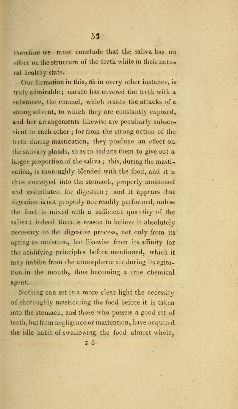 therefore we must conclude that the saliva has no effect on the structure of the teeth while in their natu- ral healthy state. Our formation in this, as in every other instance, is truly admirable; nature has covered the teeth with a substance, the enamel, which resists the attacks of a strong solvent, to which they are constantly exposed, and her arrangements likewise are peculiarly subser- vient to each other ; for from the strong action of the teeth during mastication, they produce an effect on the salivary glands, so as to induce them to give out a larger proportion of the saliva; this, during the masti- cation, is thoroughly blended with the food, and it is thus conveyed into the stomach, properly moistened and assimilated for digestion ; and it appears that digestion is not properly nor readily performed, unless the food is mixed with a sufficient quantity of the saliva; indeed there is reason to believe it absolutely necessary to the digestive process, not only from its acting as moisture, but likewise from its affinity for the acidifying principles before mentioned, which it may imbibe from the atmospheric air during its agita- tion in the mouth, thus becoming a true chemical agent. Nothing can set in a more clear light the necessity of thoroughly masticating the food before it is taken into the stomach, and those who possess a good set of teeth, but from negligence-or inattention, have acquired the idle habit of swallowing the food almost whole, r 3