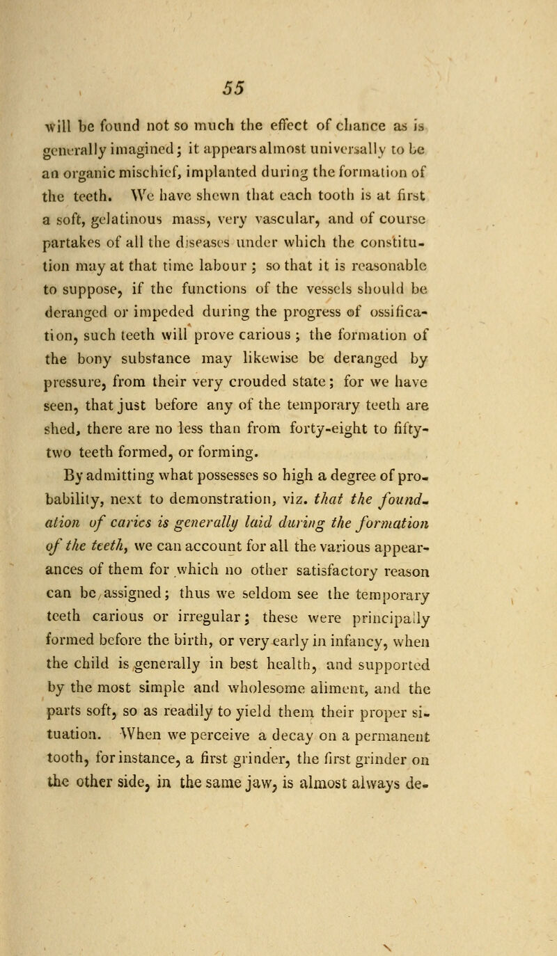 will be found not so much the effect of chance as is generally imagined; it appears almost universally to be an organic mischief, implanted during the formation of the teeth. We have shewn that each tooth is at first a soft, gelatinous mass, very vascular, and of course partakes of all the diseases under which the constitu- tion may at that time labour ; so that it is reasonable to suppose, if the functions of the vessels should be deranged or impeded during the progress of ossifica- tion, such teeth will prove carious ; the formation of the bony substance may likewise be deranged by pressure, from their very crouded state; for we have seen, that just before any of the temporary teeth are shed, there are no less than from forty-eight to fifty- two teeth formed, or forming. By admitting what possesses so high a degree of pro- bability, next to demonstration, viz. that the found- ation of caries is generally laid during the formation of the teeth, we can account for all the various appear- ances of them for which no other satisfactory reason can be assigned; thus we seldom see the temporary teeth carious or irregular; these were principally formed before the birth, or very-early in infancy, when the child is generally in best health, and supported by the most simple and wholesome aliment, and the parts soft, so as readily to yield them their proper si- tuation. When we perceive a decay on a permanent tooth, for instance, a first grinder, the first grinder on the other side, in the same jaw, is almost always de-