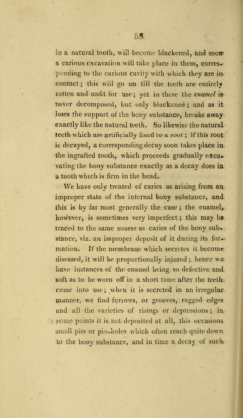 in a natural tooth, will become blackened, and sooa* a carious excavation will take place in them, corres- ponding to the carious cavity with which they are ii> contact; this will go on till the teeth are entirely rotten and unfit for use; yet in these the enamel is« never decomposed, but only blackened ; and as it loses the support of the bony substance, breaks away exactly like the natural teeth. So likewise the natural teeth which are artificially fixed to a rout; if this root is decayed, a corresponding decay soon takes place in the ingrafted tooth, which proceeds gradually exca- vating the bony substance exactly as a decay does in a tooth which is firm in the head.- We have only treated of caries as arising from an improper state of the internal bony substance, and this is by far most generally the case; the enamel, however, is sometimes very imperfect; this may be traced to the same sourse as caries of the bony sub- stance, viz. an improper deposit of it during its for- mation. If the membrane which secretes it become diseased, it will be proportion?Jly injured ; hence we have instances of the enamel being so defective and soft as to be worn off in a short time after the teeth- come into use; when it is secreted in an irregular manner, we find furiows. or grooves, ragged edges and all the varieties of risings or depressions ; in ,some points it is not deposited at all, this occasions small pits or pin-holes which often reach quite down to the bony substance, and in time a decay of suck