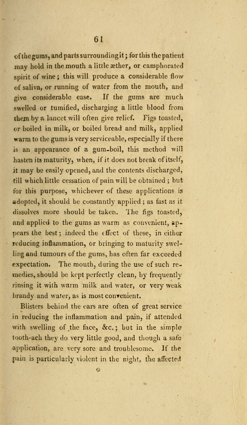 of the gums, and parts surrounding it; for this the patient may hold in the mouth a little aether, or camphorated spirit of wine; this will produce a considerable flow of saliva, or running of water from the mouth, and give considerable ease. If the gums are much swelled or tumified, discharging a little blood from them by a lancet will often give relief. Figs toasted, or boiled in milk, or boiled bread and milk, applied warm to the gums is very serviceable, especially if there is an appearance of a gum-boil, this method will hasten its maturity, when, if it does not break of itself, it may be easily opened, and the contents discharged, till which little cessation of pain will be obtained ; but for this purpose, whichever of these applications is adopted, it should be constantly applied ; as fast as it dissolves more should be taken. The figs toasted, and applied to the. gums as warm as convenient, ap- pears the best; indeed the effect of these, in either reducing inflammation, or bringing to maturity swel- ling and tumours of the gums, has often far exceeded expectation. The mouth, during the use of such re- medies, should be kept perfectly clean, by frequently rinsing it with warm milk and water, or very weak brandy and water, as is mostconrenient. Blisters behind the ears are often of great service in reducing the inflammation and pain, if attended with swelling oMhe face, &c.; but in the simple tooth-ach they do very little good, and though a safe application, are very sore and troublesome. If the pain is particularly violent in the night, the affected G