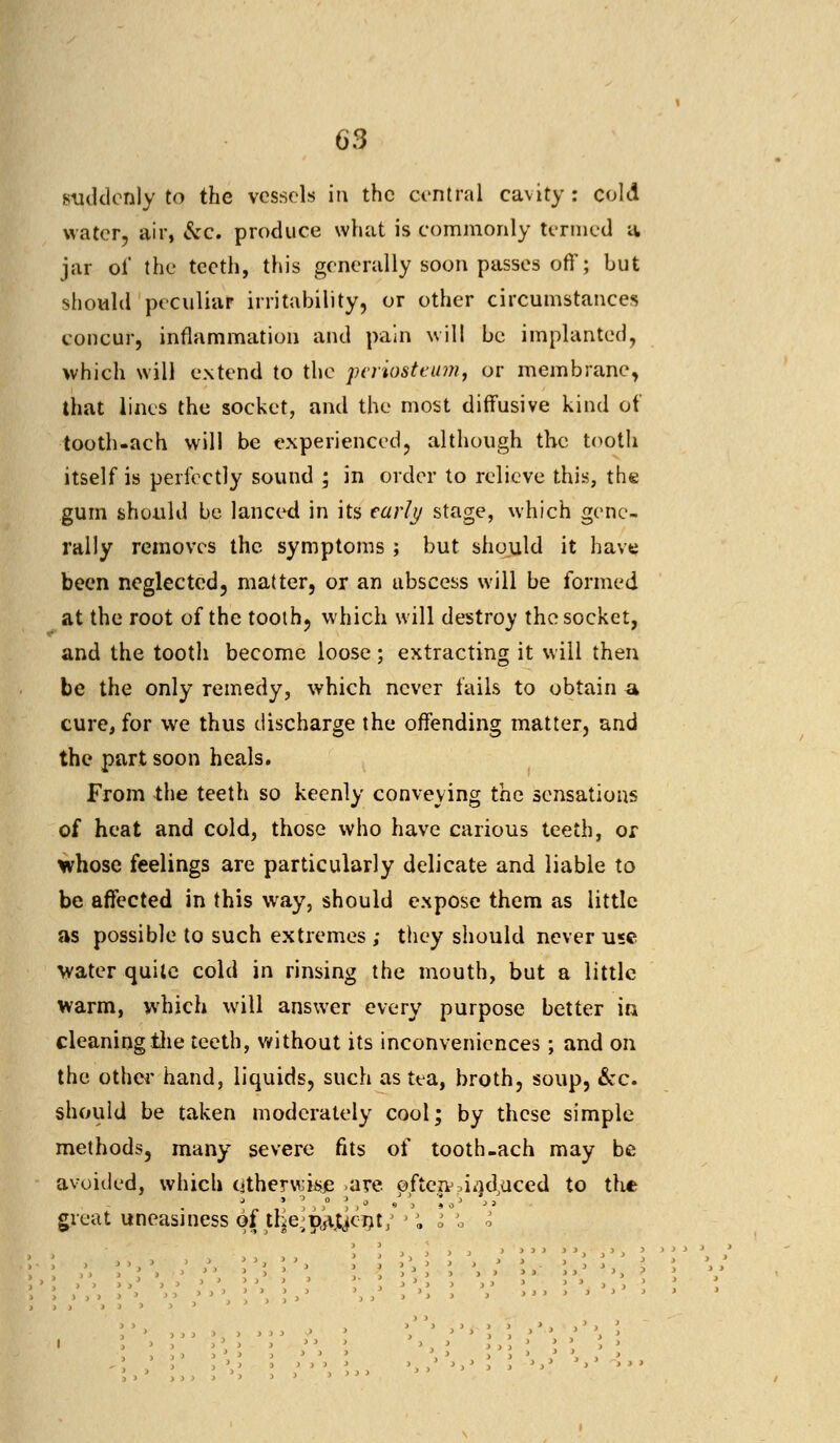 suddenly to the vessels in the central cavity: cold water, air, &c. produce what is commonly termed 4 jar of the teeth, this generally soon passes off; but should peculiar irritability, or other circumstances concur, inflammation and pain will be implanted, which will extend to the periosteum, or membrane, that lines the socket, and the most diffusive kind of tooth-ach will be experienced, although the tooth itself is perfectly sound ; in order to relieve this, the gum should be lanced in its early stage, which gene- rally removes the symptoms ; but should it have been neglected, matter, or an abscess will be formed at the root of the tooth, which will destroy the socket, and the tooth become loose ; extracting it will then be the only remedy, which never fails to obtain a cure, for we thus discharge the offending matter, and the part soon heals. From the teeth so keenly conveying the sensations of heat and cold, those who have carious teeth, or whose feelings are particularly delicate and liable to be affected in this way, should expose them as little as possible to such extremes ; they should never use water quite cold in rinsing the mouth, but a little warm, which will answer every purpose better in cleaning the teeth, without its inconveniences; and on the other hand, liquids, such as tea, broth, soup, &c. should be taken moderately cool; by these simple methods, many severe fits of tooth-ach may be avoided, which otherwise .are ofteiv.induced to the great uneasiness of the^pta^jent/ ''. I « i