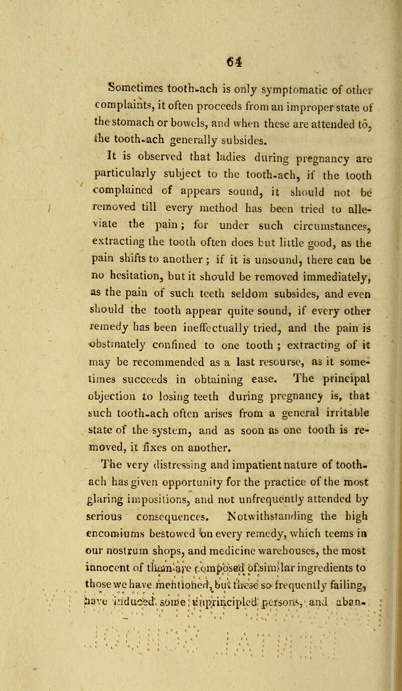 Sometimes tooth-ach is only symptomatic of other complaints, it often proceeds from an improper state of the stomach or bowels, and when these are attended to, the tooth-ach generally subsides. It is observed that ladies during pregnancy are particularly subject to the tooth-ach, if the tooth complained of appears sound, it should not be removed till every method has been tried to alle- viate the pain; for under such circumstances, extracting the tooth often does but little good, as the pain shifts to another; if it is unsound, there can be no hesitation, but it should be removed immediately, as the pain of such teeth seldom subsides, and even should the tooth appear quite sound, if every other remedy has been ineffectually tried, and the pain is obstinately confined to one tooth ; extracting of it may be recommended as a last resourse, as it some- times succeeds in obtaining ease. The principal objection to losing teeth during pregnancy is, that such tooth-ach often arises from a general irritable state of the system, and as soon as one tooth is re- moved, it fixes on another. The very distressing and impatient nature of tooth- ach has given opportunity for the practice of the most glaring impositions, and not unfrequently attended by serious consequences. Notwithstanding the high encomiums bestowed bn every remedy, which teems ia our nostrum shops, and medicine warehouses, the most innocent of tlk&n-are fim^bsadoflsimjlar ingredients to those we have mentioned,^bu'i; these so< frequently failing., have iriduo'ed' sonie; unprincipled: .poisons,1,and aban-