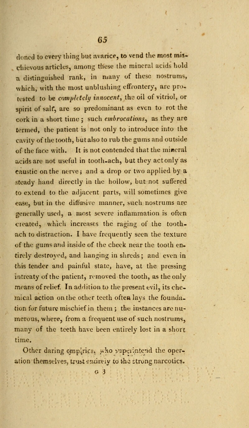 cloned to every tiling but avarice, to vend the most mis- chievous articles, among these the mineral acids hold a distinguished rank, in many of these nostrums, which, with the most unblushing effrontery, are pro. tested to be completely innocent, the oil of vitriol, or spirit of salf, are so predominant as even to rot the cork in a short time ; such embrocations, as they are termed, the patient is not only to introduce into the cavity of the tooth, but also to rub the gums and outside of the face with. It is not contended that the mircral acids are not useful in tooth-ach, but they act only as caustic on the nerve; and a drop or two applied by a steady hand directly in the hollow, but not suffered to extend to the adjacent parts, will sometimes give ease, but in the diffusive manner, such nostrums are generally used, a most severe inflammation is often created, which increases the raging of the tooth- ach to distraction. I have frequently seen the texture of the gums and inside of the check near the tooth en- tirely destroyed, and hanging in shreds; and even in this tender and painful state, have, at the pressing intrcaty of the patient, removed the tooth, as the only means of relief. In addition to the present evil, its che- mical action on the other teeth often lays the founda- tion for future mischief in them ; the instances are nu- merous, where, from a frequent use of such nostrums, many of the teeth have been entirely lost in a short time. Other daring epipjrics, j-vko superintend the oper- ation themselves, trust ^uir.eiy xo &hc strong narcotics. G 3