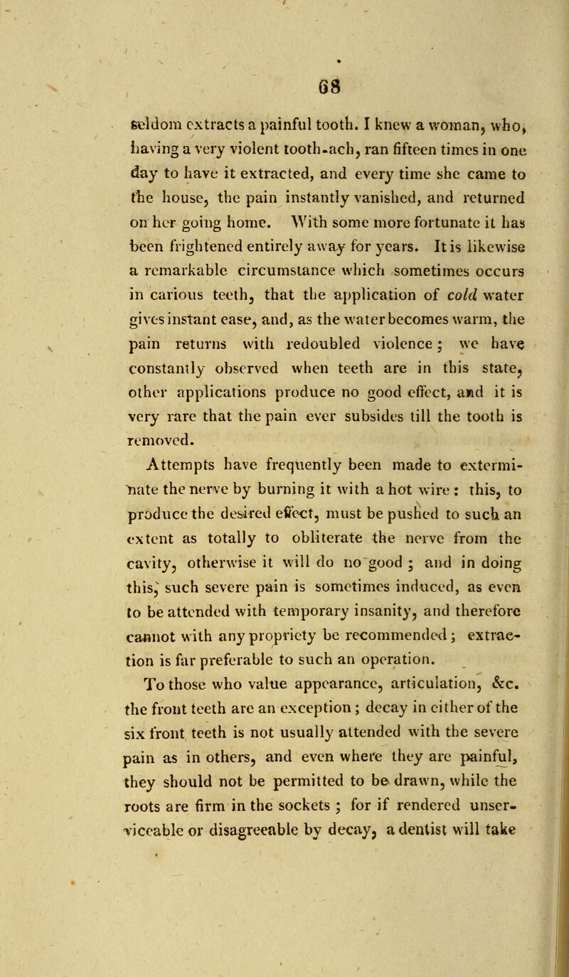 seldom extracts a painful tooth. I knew a woman, who, having a very violent tooth.ach, ran fifteen times in one day to have it extracted, and every time she came to the house, the pain instantly vanished, and returned on her going home. With some more fortunate it has been frightened entirely away for years. It is likewise a remarkable circumstance which sometimes occurs in carious teeth, that the application of cold water gives instant ease, and, as the water becomes warm, the pain returns with redoubled violence; we have constantly observed when teeth are in this state, other applications produce no good effect, and it is very rare that the pain ever subsides till the tooth is removed. Attempts have frequently been made to extermi- nate the nerve by burning it with a hot wire : this, to produce the desired effect, must be pushed to such an extent as totally to obliterate the nerve from the cavity, otherwise it will do no good ; and in doing this, such severe pain is sometimes induced, as even to be attended with temporary insanity, and therefore cannot with any propriety be recommended ; extrac- tion is far preferable to such an operation. To those who value appearance, articulation, &c. the front teeth are an exception; decay in cither of the six front teeth is not usually attended with the severe pain as in others, and even where they are painful, they should not be permitted to be drawn, while the roots are firm in the sockets ; for if rendered unser- viceable or disagreeable by decay? a dentist will take