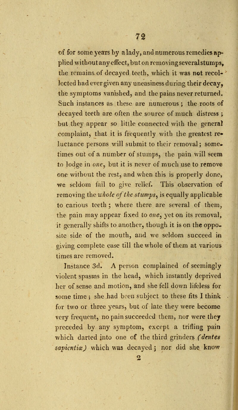 of for some years by a lady, and numerous remedies ap- plied withoutany effect, buton removingseveralstumps, the remains of decayed teeth, which it was not recol- lected had ever given any uneasiness during their decay, the symptoms vanished, and the pains never returned. Such instances as these are numerous; the roots of decayed teeth are often the source of much distress ; but they appear so little connected with the general complaint, that it is frequently with the greatest re- luctance persons will submit to their removal; some, times out of a number of stumps, the pain will seem to lodge in owe, but it is never of much use to remove one without the rest, and when this is properly done, we seldom fail to give relief. This observation of removing the whole of the stumps^ is equally applicable to carious teeth; where there are several of them, the pain may appear fixed to owe, yet on its removal, it generally shifts to another, though it is on the oppo- site side of the mouth, and we seldom succeed in giving complete ease till the whole of them at various times are removed. Instance 3d. A person complained of seemingly violent spasms in the head, which instantly deprived her of sense and motion, and she fell down lifeless for some time ; she Jiad been subject to these fits I think for two or three years, but of late they were become very frequent, no pain succeeded them, nor were they preceded by any symptom, except a trifling pain which darted into one of the third grinders (denies sapicntioe) which was decayed , nor did she know