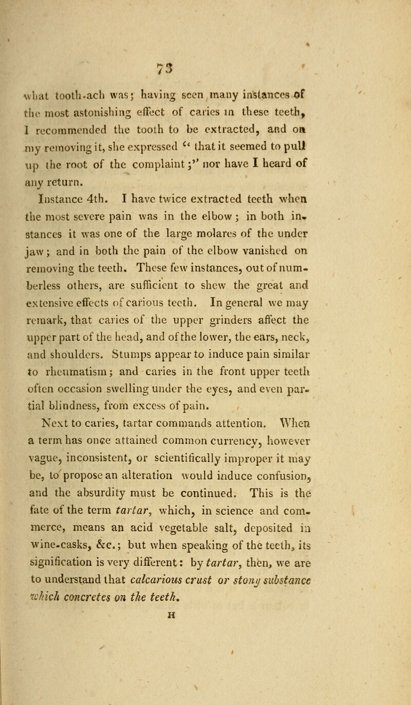 what tooth.ach was; having seen many instances of the most astonishing effect of caries in these teeth, I recommended the tooth to be extracted, and oa my removing it, she expressed Cl that it seemed to pull up the root of the complaint ;*' nor have I heard of any return. Instance 4th. I have twice extracted teeth when the most severe pain was in the elbow ; in both in» stances it was one of the large molares of the under jaw; and in both the pain of the elbow vanished on removing the teeth. These few instances, out of num- berless others, are sufficient to shew the great and extensive effects of carious teeth. In general we may remark, that caries of the upper grinders affect the upper part of the head, and of the lower, the ears, neck, and shoulders. Stumps appear to induce pain similar to rheumatism; and caries in the front upper teeth often occasion swelling under the eyes, and even par- tial blindness, from excess of pain. Next to caries, tartar commands attention. When a term has once attained common currency, however vague, inconsistent, or scientifically improper it may be, to propose an alteration would induce confusion5 and the absurdity must be continued. This is the fate of the term tartar, which, in science and com- merce, means an acid vegetable salt5 deposited ia wine-casks, &c; but when speaking of the teeth, its signification is very different: by tartar, then, we are to understand that calcarious crust or stony substance which concretes on the teeth, H