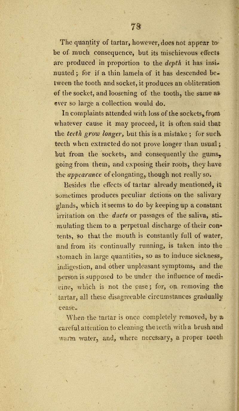 The quantity of tartar, however, does not appear to- be of much consequence, but its mischievous effects are produced in proportion to the depth it has insi- nuated ; for if a thin lamela of it has descended be- tween the tooth and socket, it produces an obliteration of the socket, and loosening of the tooth,'the same as- ever so large a collection would do. In complaints attended with loss of the sockets,, from whatever cause it may proceed, it is often said that the teeth grow longer, but this is a mistake ; for suck teeth when extracted do not prove longer than usual; but from the sockets, and consequently the gumsy going from them, and exposing their roots, they have the appearance of elongating,, though not really so. Besides the effects of tartar already mentioned, it sometimes produces peculiar Actions on the salivary glands, which it seems to do by keeping up a constant irritation on the duets or passages of the saliva, sti- mulating them to a perpetual discharge of their con* tents, so that the mouth is constantly full of water, and from its continually running, is taken into the stomach in. large quantities, so as to induce sickness,, indigestion, and other unpleasant symptoms, and the person is supposed to be under the influence of medi- cine, which is not the ease; for, on. removing the tartar, all these disagreeable circumstances gradually cease Vv hen the tartar is once completely removed, by a careful attention to cleaning the teeth with a brush and ■warm water, and, where necessary, a proper tooth