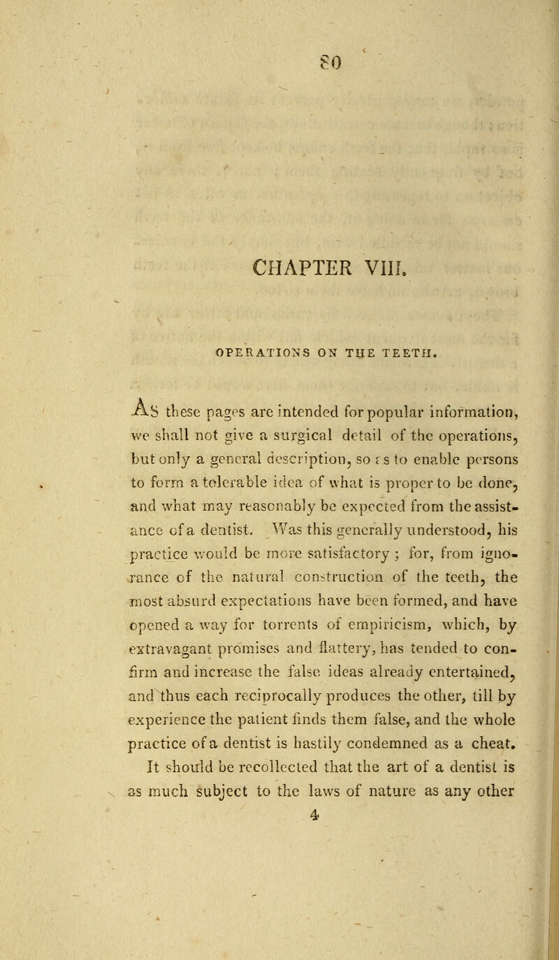 CHAPTER VIII. OPERATIONS ON THE TEETH. As these pages are intended for popular information, we shall not give a surgical detail of the operations, but only a general description, so i s to enable persons to form a tolerable idea of what is proper to be done, and what may reasonably be expected from the assist- ance of a dentist. Was this generally understood, his practice would be more satisfactory ; for, from igno- rance of the natural construction of the teeth, the most absurd expectations have been formed, and have opened a way for torrents of empiricism, which, by extravagant promises and flattery, has tended to con- firm and increase the false ideas already entertained, and thus each reciprocally produces the other, till by experience the patient finds them false, and the whole practice of a dentist is hastily condemned as a cheat. It should be recollected that the art of a dentist is as much subject to the laws of nature as any other 4