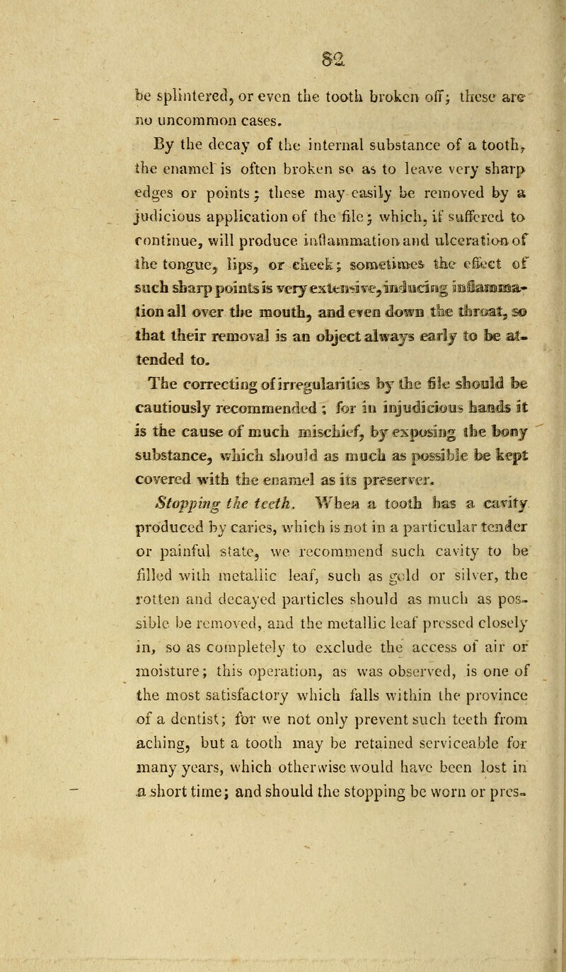 be splintered, or even the tooth broken off; these are no uncommon cases. By the decay of the internal substance of a toothr the enamel is often broken so as to leave very sharp edges or points * these may easily be removed by a judicious application of the file; which, if suffered to continue, will produce inflammation and ulceration, of the tongue,, lips, or .cheek; sometimes the effect of such sharp points is very extendi ve? inducing intSaraiina- lion all over the mouth, and even down the throat, s® that their removal is an object always early to he at- tended to. The correcting of irregularities fey the file should he. cautiously recommended; for in injudicious hands it is the cause of much mischief, by exposing the bony substance, which should as much as possible be kept covered with the enamel as its preserver. Stopping ike teeth. When a tooth has a cavity, produced by caries, which is not in a particular tender or painful state, we recommend such cavity to be filled with metallic leaf, such as gold or silver, the rotten and decayed particles should as much as pos- sible be removed, and the metallic leaf pressed closely in, so as completely to exclude the access of air or moisture; this operation, as was observed, is one of the most satisfactory which falls within the province of a dentist.; for we not only prevent such teeth from aching, but a tooth may be retained serviceable for many years, which otherwise would have been lost in .ashort time; and should the stopping be worn or pros-