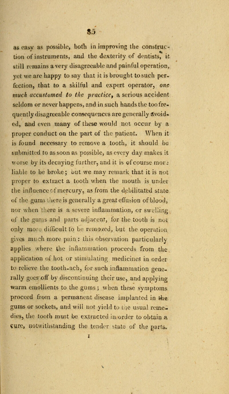 m as easy as possible, both in improving the construc- tion of instruments, and the dexterity of dentists, it still remains a very disagreeable and painful operation, yet we arc happy to say that it is brought to such per- fection, that to a skilful and expert operator, one much accustomed to the practice, a serious accident seldom or never happens, and in such hands the too fre- quently disagreeable consequences are generally a void- ed, and even many of these would not occur by a proper conduct on the part of the patient. When it is found necessary to remove a tooth, it should be submitted to as soon as possible, as every day makes it worse by its decaying further, and it is of course mor.: liable to be broke; but we may remark that it is not proper to extract a tooth when the mouth is under the influence -A mercury, as from the debilitated state of the gums there is generally a great effusion of blood, nor when there is a severe inflammation, or swelling of the gums and parts adjacent, for the tooth is not only mor j difficult to be removed, but the operation gives much more pain : this observation particularly applies where the inflammation proceeds from the application of hot or stimulating medicines in order to relieve the tooth-ach, for such inflammation gene- rally goes off by discontinuing their use, and applying warm emollients to the gums; when these symptoms proceed from a permanent disease implanted in tfie gums or sockets, and will not yield to i ie usual reme- dies, the tooth must be extracted in order to obtain a cure, notwithstanding the tender state of the jjarts, i