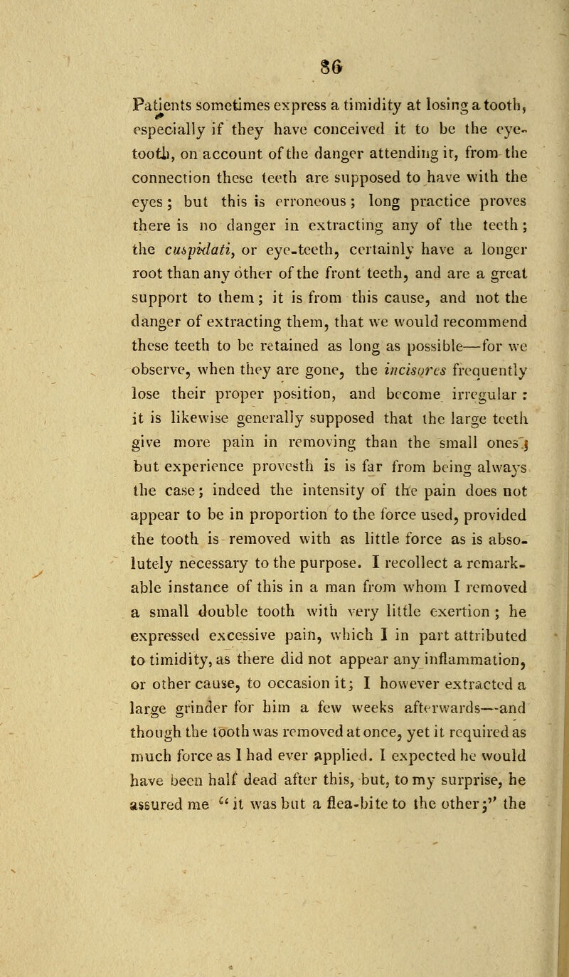 Patients sometimes express a timidity at losing a tooth, especially if they have conceived it to be the eye- tootb, on account of the danger attending ir, from the connection these teeth are supposed to have with the eyes; but this is erroneous; long practice proves there is no danger in extracting any of the teeth; the cusyklati, or eye-teeth, certainly have a longer root than any other of the front teeth, and are a great support to them; it is from this cause, and not the danger of extracting them, that we would recommend these teeth to be retained as long as possible—for we observe, when they are gone, the incisures frequently lose their proper position, and become irregular : it is likewise generally supposed that the large teeth give more pain in removing than the small onesj but experience provesth is is far from being always the case; indeed the intensity of the pain does not appear to be in proportion to the force used, provided the tooth is removed with as little force as is abso- lutely necessary to the purpose. I recollect a remark- able instance of this in a man from whom I removed a small double tooth with very little exertion ; he expressed excessive pain, which I in part attributed to timidity, as there did not appear any inflammation, or other cause, to occasion it; I however extracted a large grinder for him a few weeks afterwards—and though the tooth was removed at once, yet it required as much force as I had ever applied. I expected he would have been half dead after this, but, to my surprise, he assured me Qi it was but a flea-bite to the otherf the