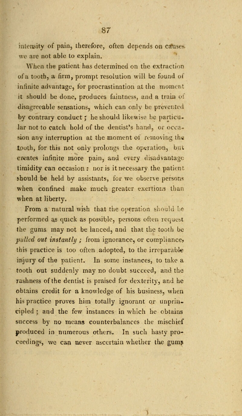 intensity of pain, therefore, often depends on ca*ust's \vc are not able to explain. When the patient has determined on the extraction of a tooth, a firm, prompt resolution will be found of infinite advantage, for procrastination at the moment it should be done, produces faintness, and a train pi disagreeable sensations, which can only be prevented by contrary conduct f he should likewise be particu- lar not to catch hold of the dentist's hand, or occa- sion any interruption at the moment of removing the tooth, for this not only prolongs the operation, but creates infinite more pain, and every disadvantage timidity can occasion : nor is it necessary the patient should be held by assistants, for we observe persons when confined make much greater exertions than when at liberty. From a natural wish that the operation should be performed as quick as possible, persons often request the gums may not be lanced, and that the tooth be pulled out instantly ; from ignorance, or compliance? this practice is too often adopted, to the irreparable injury of the patient. In some instances, to take a tooth out suddenly may no doubt succeed, and the rashness of the dentist is praised for dexterity, and he obtains credit for a knowledge of his business, when his practice proves him totally ignorant or unprin- cipled ; and the few instances in which he obtains success by no means counterbalances the mischief produced in numerous others. In such hasty pro- ceedings, we can never ascertain whether the gum?