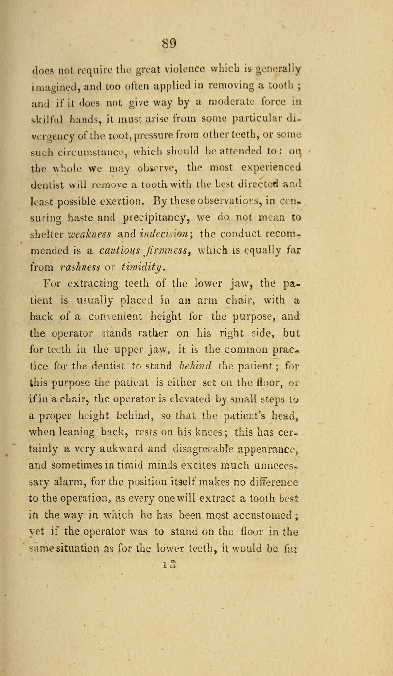 docs not require the great violence which is generally imagined, and too often applied in removing a tooth ; and if it does not give way by a moderate force in skilful hands, it must arise from some particular di- vergency of the root, pressure from other teeth, or some such circumstance, which should be attended to: on, the whole we may observe, the most experienced dentist will remove a tooth with the best directed and least possible exertion. By these observations, in cen- suring haste and precipitancy, we do not mean to shelter weakness and indecisioti; the conduct recom- mended is a cautions firmness, which is equally far from rashness or timidity. For extracting teeth of the lower jaw, the pa- tient is usually placed in an arm chair, with a back of a convenient height for the purpose, and the operator stands rather on his right side, but for teeth in the upper jaw, it is the common prac- tice for the dentist to stand behind the patient; for this purpose the patient is either set on the floor, 01 if in a chair, the operator is elevated by small steps to a proper height behind, so that the patient's head, when leaning back, rests on his knees; this has cer- tainly a very auk ward and disagreeable appearance, and sometimes in timid minds excites much unneces- sary alarm, for the position itself makes no difference to the operation, as every one will extract a tooth best in the way in which he has been most accustomed; yet if the operator was to stand on the floor in the ?amesituation as for the lower teeth, it would be far i 3