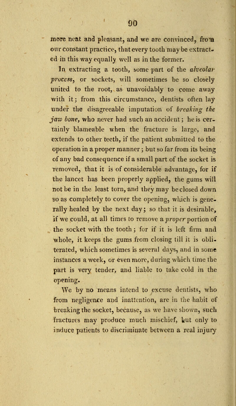 more neat and pleasant, and we are convinced, froTii our constant practice, that every tooth may be extract- ed in this way equally well as in the former. In extracting a tooth, some part of the alveolar process, or sockets, will sometimes be so closely united to the root, as unavoidably to come away with it; from this circumstance, dentists often lay under the disagreeable imputation of breaking the jaxv bone, who never had such an accident; he is cer- tainly blameable when the fracture is large, and extends to other teeth, if the patient submitted to the operation in a proper manner ; but so far from its being of any bad consequence if a small part of the socket is removed, that it is of considerable advantage, for if the lancet has been properly applied, the gums will not be in the least torn, and they may be closed down so as completely to cover the opening, which is gene- rally healed by the next day; so that it is desirable, if we could, at all times to remove a proper portion of the socket with the tooth; for if it is left firm and whole, it keeps the gums from closing till it is obli- terated, which sometimes is several days, and in some instances a week, or even more, during which time the part is very tender, and liable to take cold in the opening. We by no means intend to excuse dentists, who from negligence and inattention, are in the habit of breaking the socket, because, as we have shown, such fractures may produce much mischief, tut only to induce patients to discriminate between a real injury