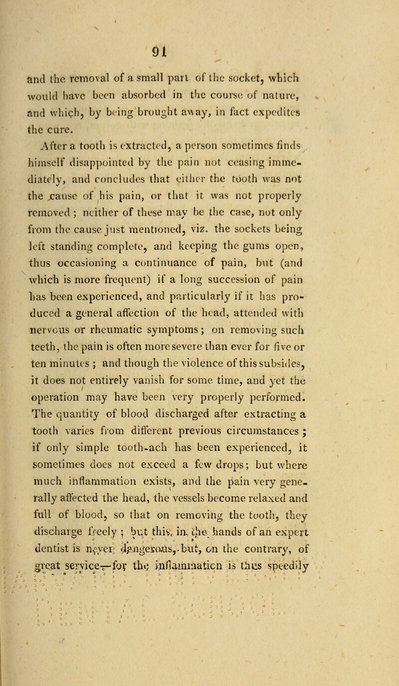 and the removal of a small pari of the socket, which would have been absorbed in the course of nature, and which, by being brought away, in fact expedites the cure. After a tooth is extracted, a person sometimes finds himself disappointed by the pain not ceasing imme- diately, and concludes that either the tooth was not the cause of his pain, or that it was not properly removed ; neither of these may be the case, not only from the cause just mentioned, viz. the sockets being left standing complete, and keeping the gums open, thus occasioning a continuance of pain, but (and which is more frequent) if a long succession of pain has been experienced, and particularly if it has pro- duced a general affection of the head, attended with nervous or rheumatic symptoms; on removing such teeth, the pain is often more severe than ever for five or ten minutes ; and though the violence of this subsides, it does not entirely vanish for some time, and yet the operation may have been very properly performed. The quantity of blood discharged after extracting a tooth varies from different previous circumstances ; if only simple tooth-ach has been experienced, it sometimes does not exceed a few drops; but where much inflammation exists, and the pain very gene- rally affected the head, the vessels become relaxed and full of blood, so that on removing the tooth, they discharge freely ; but thiv, in, che- hands of an expert dentist is nf.yer; <l£,ngeso.us,-but, on the contrary, of great service—foy th«$ inflammation is thus speedily