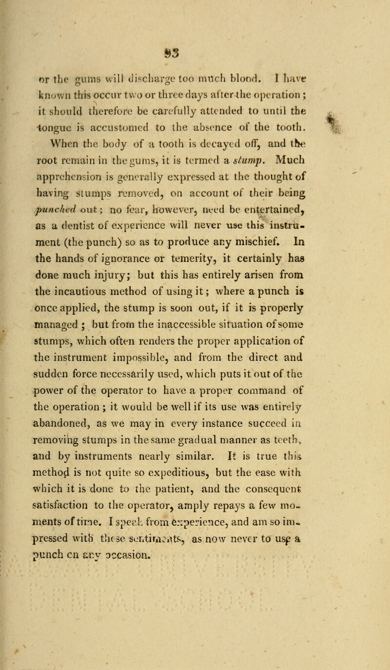 or the gums will discharge too milch blood. I have known this occur two or three days after the operation ; it should therefore be carefully attended to until the tongue is accustomed to the absence of the tooth. When the body of a tooth is decayed off, and the root remain in the gums, it is termed a dump. Much apprehension is generally expressed at the thought of having stumps removed, on account of their being punched out; no fear, however, need be entertained, as a dentist of experience will never use this instru- ment (the punch) so as to produce any mischief. In the hands of ignorance or temerity, it certainly has done much injury; but this has entirely arisen from the incautious method of using it; where a punch is once applied, the stump is soon out, if it is properly managed ; but from the inaccessible situation of some stumps, which often renders the proper application of the instrument impossible, and from the direct and sudden force necessarily used, which puts it out of the power of the operator to have a proper command of the operation ; it would be well if its use was entirely abandoned, as we may in every instance succeed in removing stumps in the same gradual manner as teeth, and by instruments nearly similar. It is true this method is not quite so expeditious, but the ease with which it is done to the patient, and the consequent satisfaction to the operator, amply repays a few mo- ments of time. I sped: from experience, and am so inu pressed with these scntiraeitfs, as now never to usp a punch en anv occasion*