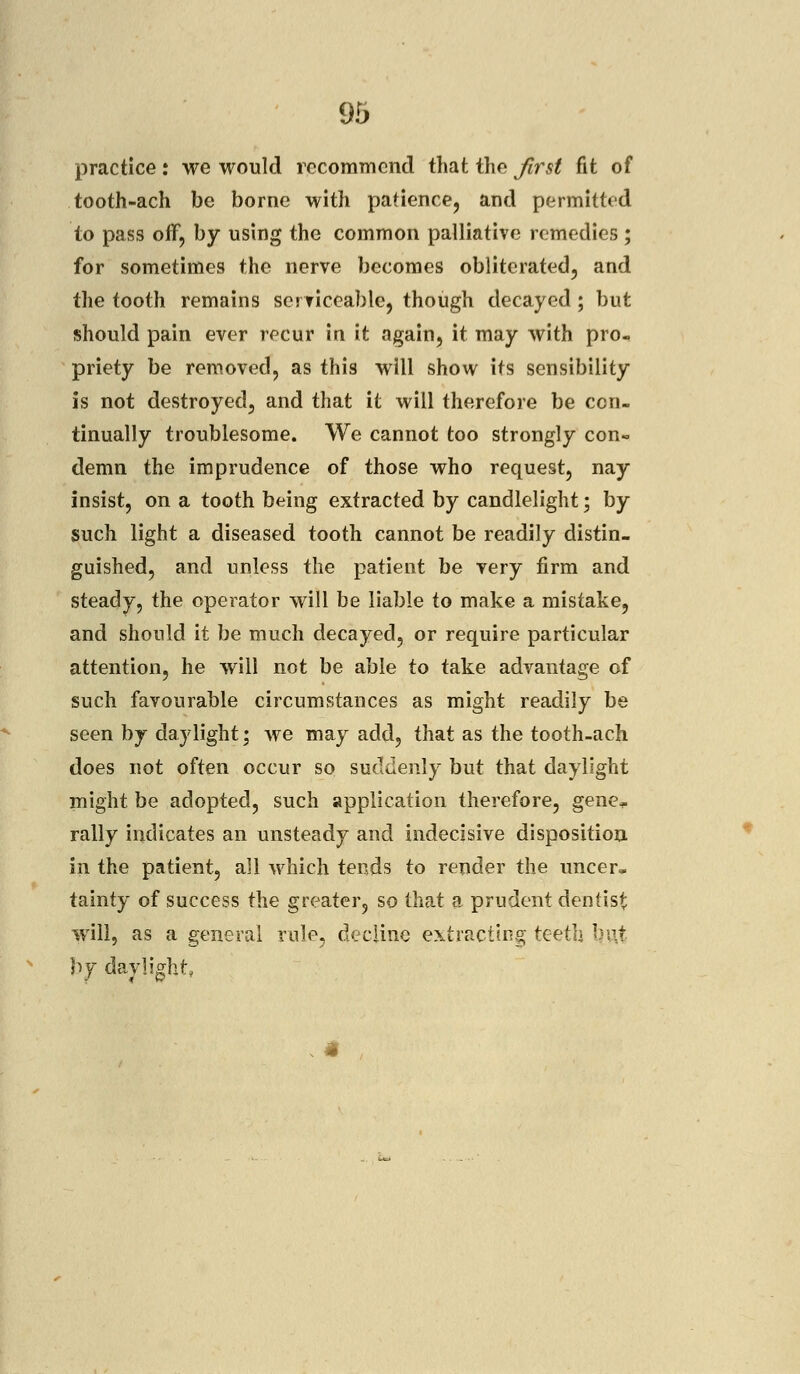 practice: we would recommend that the first fit of tooth-ach be borne with patience, and permitted to pass off, by using the common palliative remedies ; for sometimes the nerve becomes obliterated, and the tooth remains serviceable, though decayed ; but should pain ever recur in it again, it may with pro- priety be removed, as this will show its sensibility is not destroyed, and that it will therefore be con- tinually troublesome. We cannot too strongly con- demn the imprudence of those who request, nay insist, on a tooth being extracted by candlelight; by such light a diseased tooth cannot be readily distin- guished, and unless the patient be very firm and steady, the operator will be liable to make a mistake, and should it be much decayed, or require particular attention, he will not be able to take advantage of such favourable circumstances as might readily be seen by daylight; we may add, that as the tooth-ach does not often occur so suddenly but that daylight might be adopted, such application therefore, gene*. rally indicates an unsteady and indecisive disposition in the patient, all which tends to render the uncer* tainty of success the greater, so that a prudent dentist will, as a general rule, decline extracting teeth I by daylight,