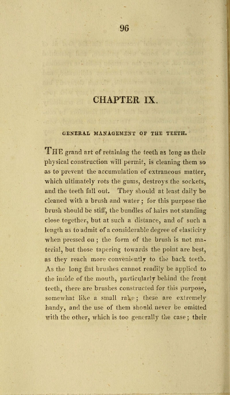 CHAPTER IX GENEEAL MANAGEMENT OF THE TEETH. I HE grand art of retaining the teeth as long as their physical construction will permit, is cleaning them so as to prevent the accumulation of extraneous matter, which ultimately rots the gums, destroys the sockets, and the teeth fall out. They should at least daily be cleaned with a brush and water ; for this purpose the brush should be stiff, the bundles of hairs not standing close together, but at such a distance, and of such a length as to admit of a considerable degree of elasticity when pressed on; the form of the brush is not ma- terial, but those tapering towards the point are best, as they reach more conveniently to the back teeth. As the long fiat brushes cannot readily be applied to the inside of the mouth, particularly behind the front teeth, there are brushes constructed for this purpose, somewhat like a small rake; these are extremely handy, and the use of them should never be omitted with the other, which is too generally the case; their