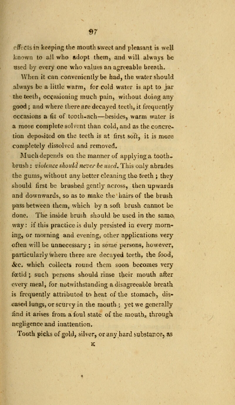 S7 effects in keeping the mouth sweet and pleasant is well known to all who adopt them, and will always be used by every one who values an agreeable breiuh. When it can conveniently be had, the water should always be a little warm, for cold water is apt to jar the teeth, occasioning much pain, without doing any good; and where th^re are decayed teeth, it frequently occasions a fit of tooth-ach—besides, warm water is a more complete solvent than cold, and as the concre- tion deposited on the teeth is at first soft, it is more completely dissolved and removed. Much depends on the manner of applying a tooth- brush : violence should never be used. This only abrades the gums, without any better cleaning the teeth ; they should first be brushed gently across, then upwards and downwards, so as to make the hairs of the brush pass between them, which by a soft brush cannot be done. The inside brush should be used in the same* way: if this practice is duly persisted in every morn- ing, or morning and evening, other applications very often will be unnecessary ; in some persons, however, particularly where there are decayed teeth, the food, &c. which collects round them soon becomes very foetid ; such persons should rinse their mouth after every meal, for notwithstanding a disagreeable breath is frequently attributed to heat of the stomach, dis- eased lungs, or scurvy in the mouth ; yet we generally find it arises from a foul state of the mouth, through negligence and inattention. Tooth picks of gold, silver, or any hard substance, as K