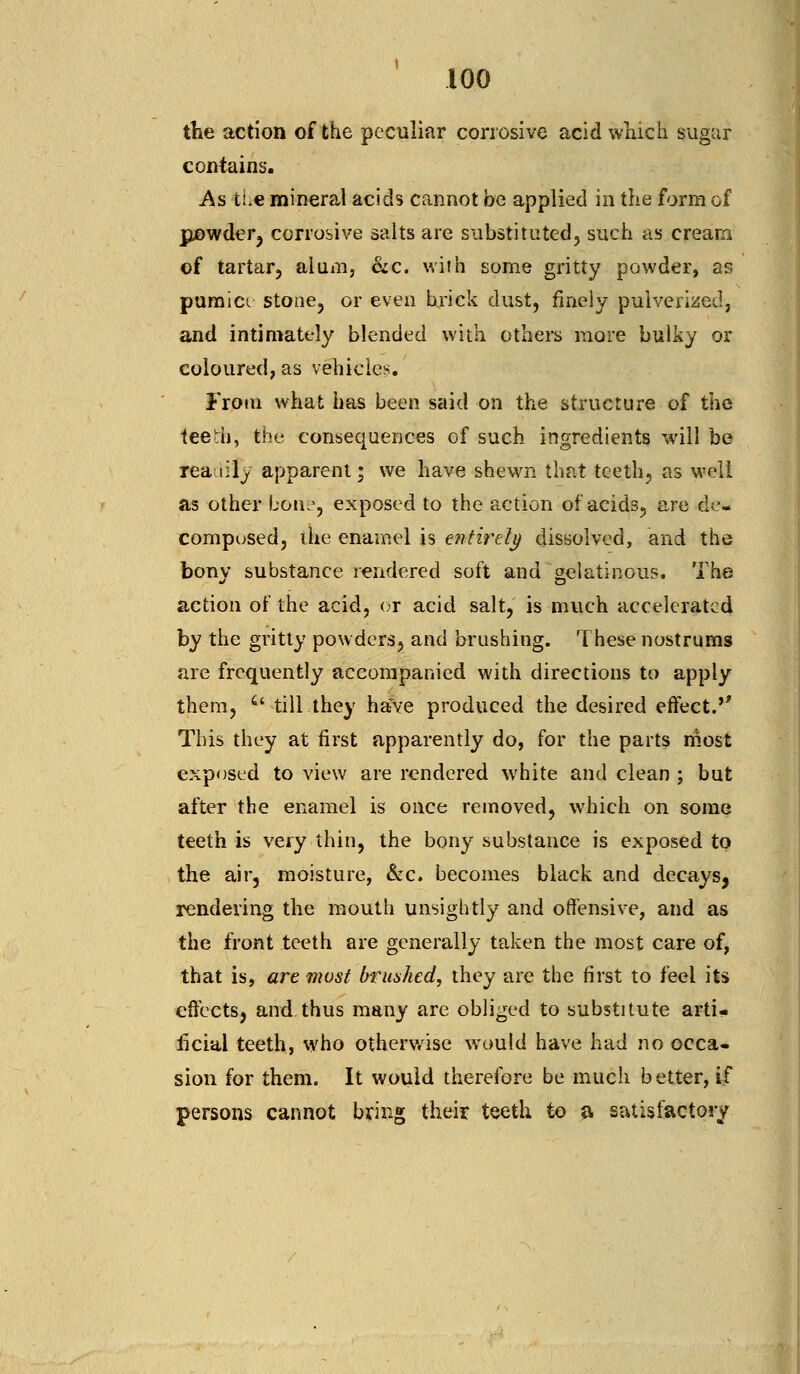 the action of the peculiar corrosive acid which sugar contains. As the mineral acids cannot be applied in the form of jpjowder, corrosive salts are substituted, such as cream ©f tartar, alum, &c. with some gritty powder, as pumice stone, or even brick dust, finely pulverised, and intimately blended with others more bulky or coloured, as vehicles. From what has been said on the structure of the teeth, the consequences of such ingredients will be rea lily apparent; we have shewn that teeth, as well as other bone, exposed to the action of acids, are de- composed, the enamel is entirety dissolved, and the bony substance rendered soft and gelatinous. The action of the acid, or acid salt, is much accelerated by the gritty powders, and brushing. These nostrums are frequently accompanied with directions to apply them, il till they have produced the desired effect. This they at first apparently do, for the parts most exposed to view are rendered white and clean ; but after the enamel is once removed, which on some teeth is very thin, the bony substance is exposed to the air, moisture, &c. becomes black and decays, rendering the mouth unsightly and offensive, and as the front teeth are generally taken the most care of, that is, are most brushed, they are the first to feel its effects, and thus many are obliged to substitute arti- ficial teeth, who otherwise would have had no occa- sion for them. It would therefore be much better, if persons cannot bring their teeth to a satisfactory