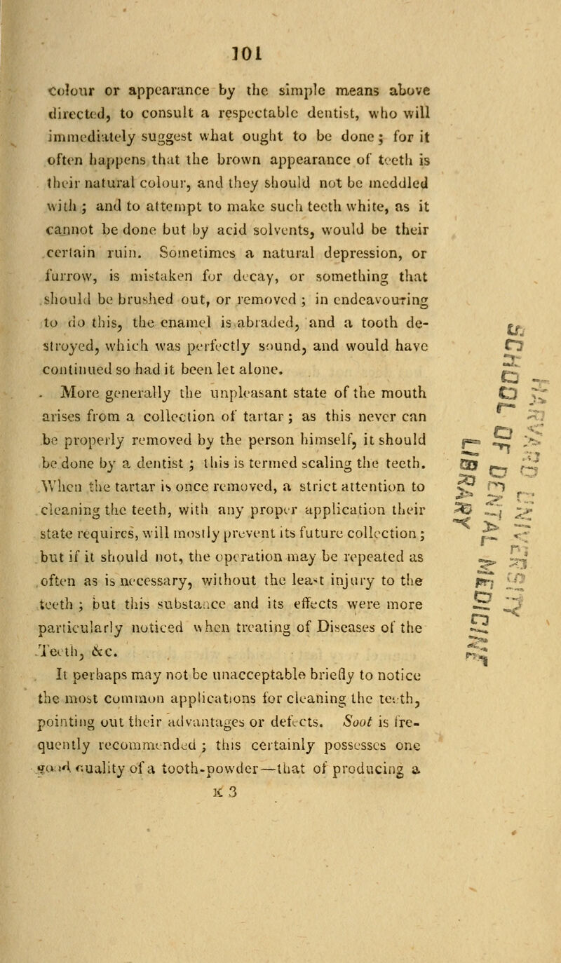 u colour or appearance by the simple means above directed, to consult a respectable dentist, who will immediately suggest what ought to be done; for it often happens that the brown appearance of teeth is their natural colour, and they should not be meddled with ; and to attempt to make such teeth white, as it cannot be done but by acid solvents, would be their certain ruin. Sometimes a natural depression, or furrow, is mistaken for decay, or something that should be brushed out, or removed ; in endeavouring to do this, the enamel is abraded, and a tooth de- stroyed, which was perfectly sound, and would have continued so had it been let alone. «^ . More generally the unpleasant state of the mouth CD arises from a collection of tartar; as this never can be properly removed by the person himself, it should j-*. ^r £* be done by a dentist ; this is termed scaling the teeth. Qj -^ ,1; When the tartar is once removed, a strict attention to £r r*) cleaning the teeth, with any proper application their 2© H'j ->• state requires, will mostly prevent its future collection; r^ < ~ but if it should not, the operation may be repeated as -^ ^J often as is necessary, without the lea>t injury to the jsrj ££J teeth ; but this substance and its effects were more ^ ^j' particularly noticed ^hen treating of Diseases of the Teeth, &c. It perhaps may not be unacceptable briefly to notice the most common applications for cleaning the teeth, pointing out their advantages or defects. Soot is fre- quently recommended ; this certainly possesses one «?u >A r.uality of a tooth-powder—that of producing a x3 CJ