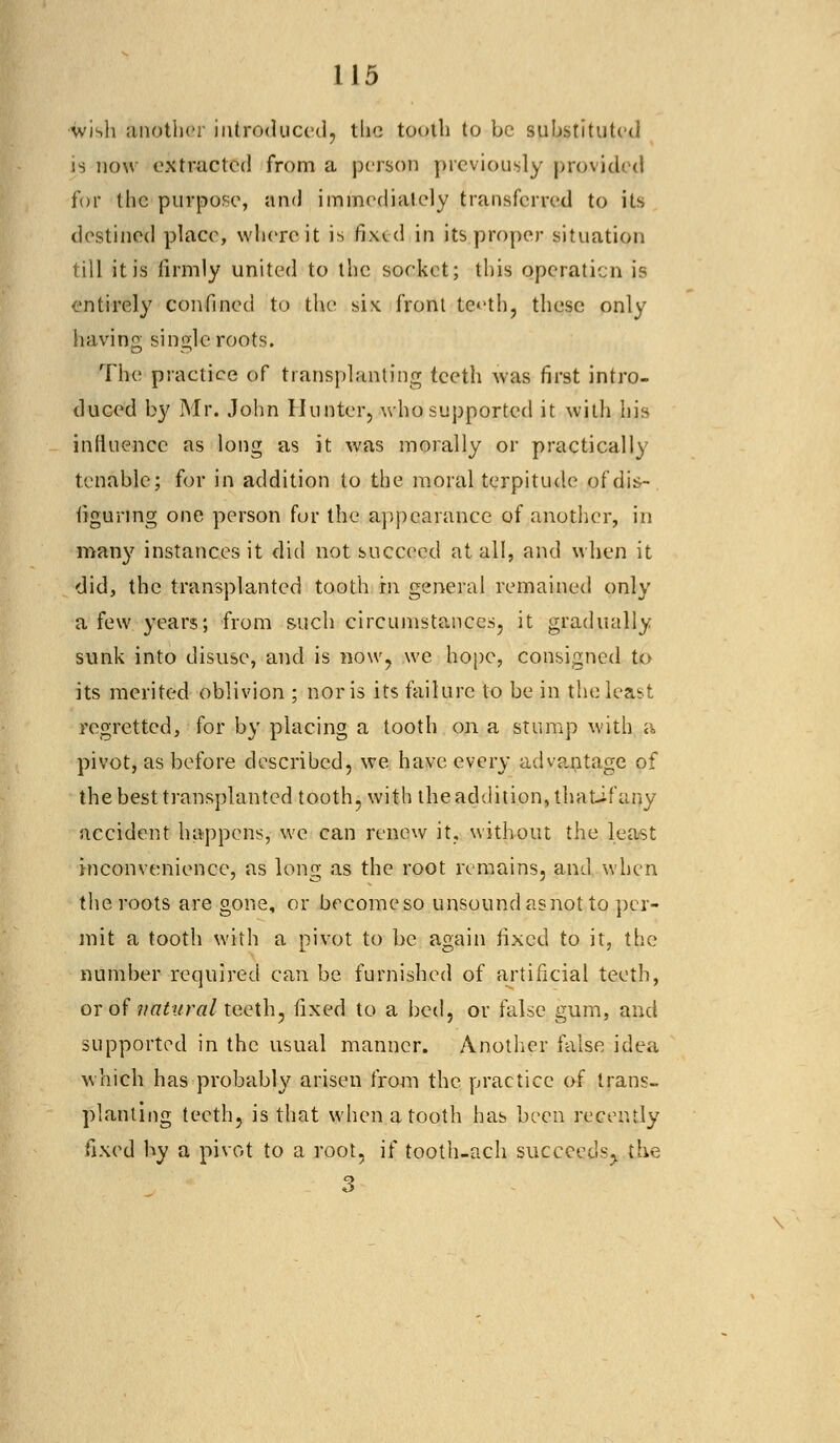 wish another introduced, the tooth to be substituted is now extracted from a person previously provided for the purpose, and immediately transferred to its destined place, where it is fixed in its proper situation till it is firmly united to the socket; this operation is entirely confined to the six. front teeth, these only having single roots. The practice of transplanting teeth was first intro- duced by Mr. John Hunter, who supported it with his influence as long as it was morally or practically tenable; for in addition to the moral terpitude of dis- figuring one person for the appearance of another, in many instances it did not succeed at. all, and when it did, the transplanted tooth in general remained only a few years; from such circumstances, it gradually sunk into disuse, and is now, we hope, consigned to its merited oblivion ; nor is its failure to be in the least regretted, for by placing a tooth on a stump with a pivot, as before described, we have every advantage of the best transplanted tooth, with the addition, thatif any accident happens, we can renew it, without the least inconvenience, as long as the root remains, and when the roots are gone, or becomeso unsound as not to per- mit a tooth with a pivot to be again fixed to it, the number required can be furnished of artificial teeth, or of natural teeth, fixed to a bed, or false gum, and supported in the usual manner. Another false idea which has probably arisen from the practice of trans- planting teeth, is that when a tooth has been recently fixed by a pivot to a root, if tooth-ach succeeds,, the 3