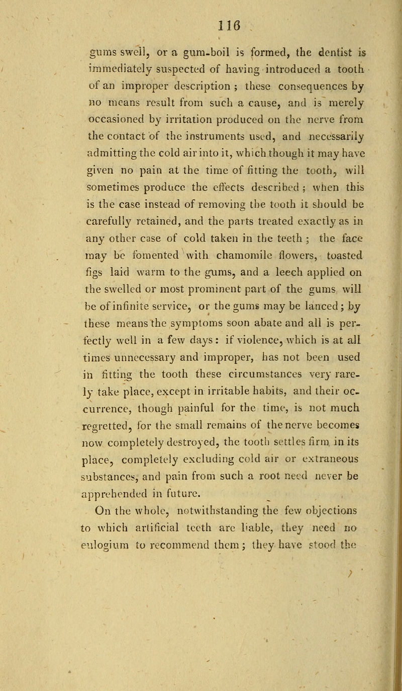 gums swell, or a gum-boil is formed, the dentist is immediately suspected of having introduced a tooth of an improper description ; these consequences by no means result from such a cause, and is merely occasioned by irritation produced on the nerve from the contact of the instruments used, and necessarily admitting the cold air into it, which though it may have given no pain at the time of fitting the tooth, will sometimes produce the effects described ; when this is the case instead of removing the tooth it should be carefully retained, and the parts treated exactly as in any other case of cold taken in the teeth ; the face may be fomented with chamomile flowers, toasted figs laid warm to the gums, and a leech applied on the swelled or most prominent part of the gums will be of infinite service, or the gums may be lanced; by these means the symptoms soon abate and all is per- fectly well in a few days : if violence, which is at all times unnecessary and improper, has not been used in fitting the tooth these circumstances very rare- ly take place, except in irritable habits, and their oc- currence, though painful for the time, is not much regretted, for the small remains of the nerve becomes now completely destroyed, the tooth settles firm in its place, completely excluding cold air or extraneous substances, and pain from such a root need never be apprehended in future. On the whole, notwithstanding the few objections to which artificial teeth are liable, they need no eulogium to recommend them; they have stood the