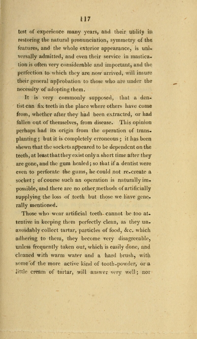 test of experience many years, ahd their utility in restoring the natural pronunciation, symmetry of the features, and the whole exterior appearance, is uni- versally admitted, and even their service in mastica- tion is often very considerable and important, and the perfection to which they are now arrived, will insure their general approbation to those who are under the necessity of adopting them. It is very commonly supposed, that a den- tist can fix teeth in the place where others have come from, whether after they had been extracted, or had fallen out of themselves, from disease. This opinion perhaps had its origin from the operation of trans- planting ; but it is completely erroneous ; it has been shewn that the sockets appeared to be dependent on the teeth, at least that they exist only a short time after they are gone, and the gum healed; so that if a dentist were even to perforate the gums, he could not re-create a socket; of course such an operation is naturally im- possible, and there are no othei\methods of artificially supplying the loss of teeth but those we have gene- rally mentioned. Those who wear artificial teeth-cannot be too at- tentive in keeping them perfectly clean, as they un- avoidably collect tartar, particles of food, &c. which adhering to them, they become very disagreeable, unless frequently taken out, which is easily done, and cleaned with warm water and a hard brush, with some of the more active kind of tooth-powder, or a little cream of tartar, will answer very well; nor
