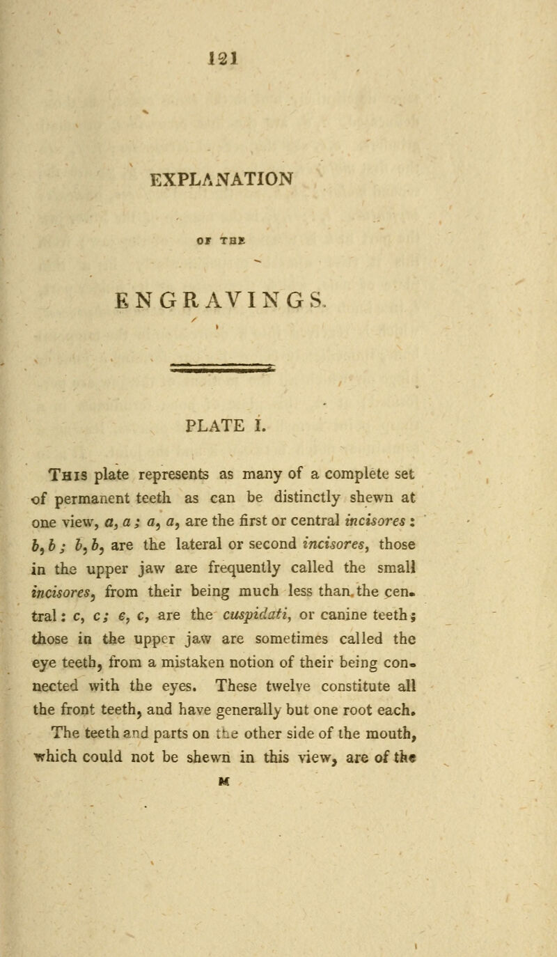 EXPLANATION OF THE ENGRAVINGS PLATE I. This plate represents as many of a complete set of permanent teeth as can be distinctly shewn at one view, a, a ; a, a9 are the first or central incisores: b9 b j 6,5, are the lateral or second incisores, those in the upper jaw are frequently called the smali incisores, from their being much less than, the cen. tral: c, c; e, c, are the cuspidati, or canine teeth; those in the upper jaw are sometimes called the eye teeth, from a mistaken notion of their being con- nected with the eyes. These twelve constitute all the front teeth, and have generally but one root each. The teeth and parts on the other side of the mouth, which could not be shewn in this view, are of the M