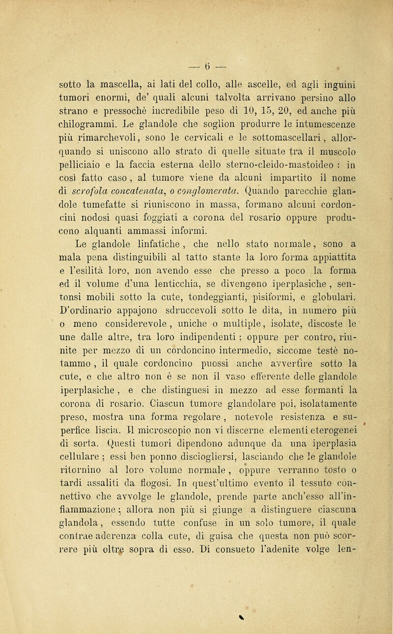 sotto la mascella, ai lati del collo, alle ascelle, ed agli inguini tumori enormi, de' quali alcuni talvolta arrivano persino allo strano e pressoché incredibile peso di 10, 15, 20, ed anche più chilogrammi. Le glandole che soglion produrre le intumescenze più rimarchevoli, sono le cervicali e le sottomascellari, allor- quando si uniscono allo strato di quelle situate tra il muscolo pelliciaio e la faccia esterna dello sterno-cleido-mastoideo : in così fatto caso , al tumore viene da alcuni impartito il nome di scrofola concatenata, o conglomerata. Quando parecchie glan- dole tumefatte si riuniscono in massa, formano alcuni cordon- cini nodosi quasi foggiati a corona del rosario oppure produ- cono alquanti ammassi informi. Le glandole linfatiche, che nello stato normale, sono a mala pena distinguibili al tatto stante la loro forma appiattita e l'esilità loro, non avendo esse che presso a poco la forma ed il volume d'una lenticchia, se divengono iperplasiche , sen- tonsi mobili sotto la cute, tondeggianti, pisiformi, e globulari. D'ordinario appajono sdruccevoli sotto le dita, in numero più 0 meno considerevole , uniche o multiple, isolate, discoste le une dalle altre, tra loro indipendenti ; oppure per contro, riu- nite per mezzo di un cordoncino intermedio, siccome testé no- tammo , il quale cordoncino puossi anche avvertire sotto la cute, e che altro non è se non il vaso efferente delle glandole iperplasiche , e che distinguesi in mezzo ad esse formanti la corona di rosario. Ciascun tumore glandolare poi, isolatamente preso, mostra una forma regolare , notevole resistenza e su- perfìce liscia. Il microscopio non vi discerne elementi eterogenei di sorta. Questi tumori dipendono adunque da una iperplasia cellulare ; essi ben ponno disciogiiersi, lasciando che le glandole ritornino al loro volume normale , oppure verranno tosto o tardi assaliti da flogosi. In quest'ultimo evento il tessuto con- nettivo che avvolge le glandole, prende parte anch'esso all'in- fiammazione :, allora non più si giunge a distinguere ciascuna glandola, essendo tutte confuse in un solo tumore, il quale contrae aderenza colla cute, di guisa che questa non può scor- rere più oltre sopra di esso. Di consueto l'adenite volge len-