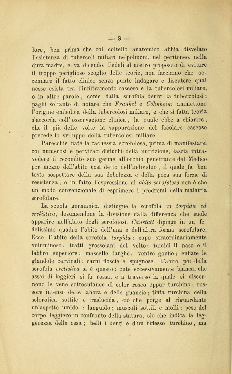 lore, ben prima che col coltello anatomico abbia disvelato l'esistenza di tubercoli miliari ne'polmoni, nel peritoneo, nella dura madre, e va dicendo. Fedeli al nostro proposito di evitare il troppo periglioso scoglio delle teorie, non facciamo die ac- cennare il fatto clinico senza punto indagare e discutere qual nesso esista tra l'infiltramento caseoso e la tubercolosi miliare, 0 in altre parole , come dalla scrofola derivi la tubercolosi ; paghi soltanto di notare che FranTcel e Colmheim ammettono l'origine embolica della tubercolosi miliare, e che si fatta teoria s'accorda coli' osservazione clinica, la quale ebbe a chiarire , che il più delle volte la suppurazione del focolare caseoso precede lo sviluppo della tubercolosi miliare. Parecchie fiate la cachessia scrofolosa, prima di manifestarsi coi numerosi e pervicaci disturbi della nutrizione, lascia intra- vedere il recondito suo germe all'occhio penetrante del Medico per mezzo dell'abito cosi detto dell'individuo, il quale^fa ben tosto sospettare della sua debolezza e della poca sua forza di resistenza ; e in fatto l'espressione di abito scrofoloso non è che un modo convenzionale di esprimere i prodromi della malattia scrofolare. La scuola germanica distingue la scrofola in torpida ed eretistica, desumendone la divisione dalla differenza che suole apparire nell'abito degli scrofolosi. Canstatt dipìnge in un fe- delissimo quadro l'abito dell'una e dell'altra forma scrofolare. Ecco r abito della scrofola torpida : capo straordinariamente Voluminoso ; tratti grossolani del volto ; tumidi il naso e il labbro superiore ; mascelle larghe ; ventre gonfio ; enfiate le glandolo cervicali ; carni floscie e spugnose. L'abito poi della scrofola eretistica si è questo : cute eccessivamente bianca, che assai di leggieri si fa rossa, e a traverso la quale si discer^ nono le vene sottocutanee di color roseo oppur turchino ; ros- sore intenso delle labbra e delle guancie ; tinta turchina della sclerotica sottile e traslucida, ciò. che porge al riguardante un'aspetto umido e languido ; muscoli sottili e molli ; peso del corpo leggiero in confronto della statura, ciò che indica la leg- gerezza delle ossa ; belli i denti e d'un riflesso turchino, ma