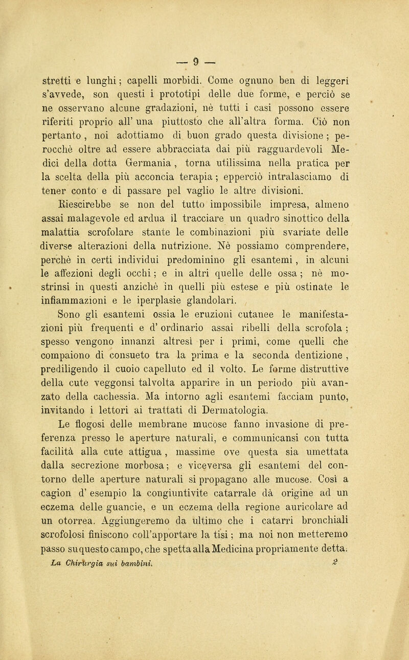 stretti e lunghi ; capelli morbidi. Come ognuno ben di leggeri s'avvede, son questi i prototipi delle due forme, e perciò se ne osservano alcune gradazioni, né tutti i casi possono essere riferiti proprio all' una piuttosto che all'altra forma. Ciò non pertanto , noi adottiamo di buon grado questa divisione ; pe- rocché oltre ad essere abbracciata dai più ragguardevoli Me- dici della dotta Germania , torna utilissima nella pratica per la scelta della più acconcia terapia ; epperciò intralasciamo di tener conto e di passare pel vaglio le altre divisioni. Kiescirebbe se non del tutto impossibile impresa, almeno assai malagevole ed ardua il tracciare un quadro sinottico della malattia scrofolare stante le combinazioni più svariate delle diverse alterazioni della nutrizione. Né possiamo comprendere, perché in certi individui predominino gli esantemi, in alcuni le affezioni degli occhi ; e in altri quelle delle ossa ; né mo- strinsi in questi anziché in quelli più estese e più ostinate le infiammazioni e le iperplasie glandolare Sono gli esantemi ossia le eruzioni cutanee le manifesta- zioni più frequenti e d'ordinario assai ribelli della scrofola ; spesso vengono innanzi altresì per i primi, come quelli che compaiono di consueto tra la prima e la seconda dentizione , prediligendo il cuoio capelluto ed il volto. Le forme distruttive della cute veggonsi talvolta apparire in un periodo più avan- zato della cachessia. Ma intorno agli esantemi facciam punto, invitando i lettori ai trattati di Dermatologia. Le flogosi delle membrane mucose fanno invasione di pre- ferenza presso le aperture naturali, e communicansi con tutta facilità alla cute attigua, massinie ove questa sia umettata dalla secrezione morbosa; e viceversa gli esantemi del con- torno delle aperture naturali si propagano alle mucose. Così a cagion d' esempio la congiuntivite catarrale dà origine ad un eczema delle guancie, e un eczema della regione auricolare ad un otorrea. Aggiungeremo da ultimo che i catarri bronchiali scrofolosi finiscono coU'apportare la tisi ; ma noi non metteremo passo suquesto campo, che spetta alla Medicina propriamente detta; La Chirurgia sui bambini^ ^