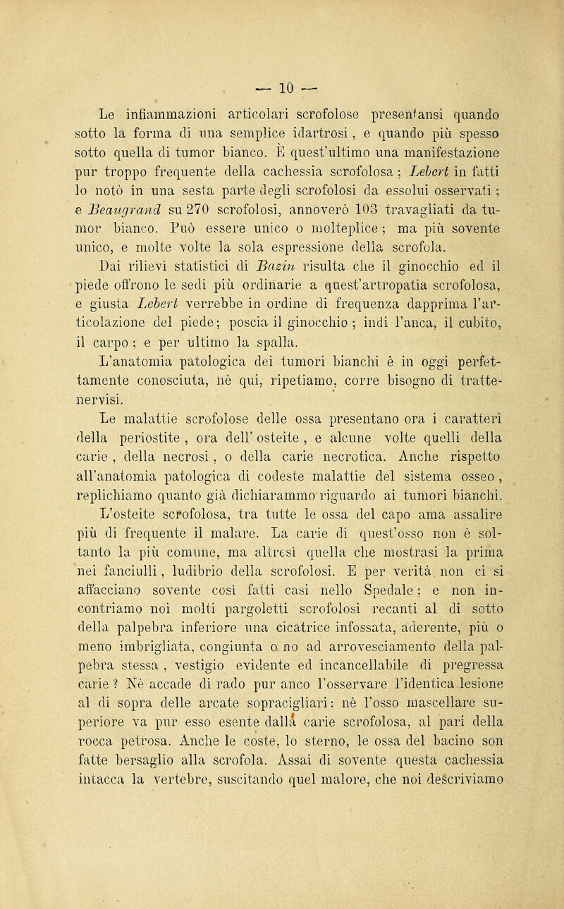 -10 -— Le infiammazioni articolari scrofolose presen'ansi quando sotto la forma di una semplice idartrosi, e quando più spesso sotto quella di tumor bianco. È quest'ultimo una manifestazione pur troppo frequente della cachessia scrofolosa ; Lebert in fatti lo notò in una sesta parte degli scrofolosi da essolui osservati ; e Beaiigrand su 270 scrofolosi, annoverò 103 travagliati da tu- mor bianco. Può essere unico o molteplice ; ma più sovente unico, e molte volte la sola espressione della scrofola. Dai rilievi statistici di Bazin risulta clie il ginocchio ed il piede offrono le sedi più ordinarie a quest'artropatia scrofolosa, e giusta Lebevt verrebbe in ordine di frequenza dapprima l'ar- ticolazione del piede; poscia il ginocchio ; indi l'anca, il cubito, il carpo ; e per ultimo la spalla. L'anatomia patologica dei tumori bianchi è in oggi perfet- tamente conosciuta, ìiè qui, ripetiamo, corre bisogno di. tratte- nervisi. Le malattie scrofolose delle ossa presentano ora i caratteri della periostite , ora dell' osteite , e alcune volte quelli della carie , della necrosi, o della carie necrotica. Anche rispetto all'anatomia patologica di codeste malattie del sistema osseo , replichiamo quanto già dichiarammo riguardo ai tumori bianchi. L'osteite scrofolosa, tra tutte le ossa del capo ama assalire più di frequente il malare. La carie di quest'osso non è sol- tanto la più comune, ma altresì quella che mostrasi la prima nei fanciulli, ludibrio della scrofolosi. E. per verità non ci si affacciano sovente così fatti casi nello Spedale ; e non in- contriamo noi molti pargoletti scrofolosi recanti al di sotto della palpebra inferiore una cicatrice infossata, aderente, più o meno imbrigliata, congiunta o no ad arrovesciamento della pal- pebra stessa , vestigio evidente ed incancellabile di pregressa carie? Né accade dirado pur anco l'osservare l'identica.lesione al di sopra delle arcate sopracigliari : né l'osso mascellare su- periore va pur esso esente dalla carie scrofolosa, al pari della rocca petrosa. Anche le coste, lo sterno, le ossa del bacino son fatte bersaglio alla scrofola. Assai di sovente questa cachessia intacca la vertebre, suscitando quel malore, che noi descriviamo