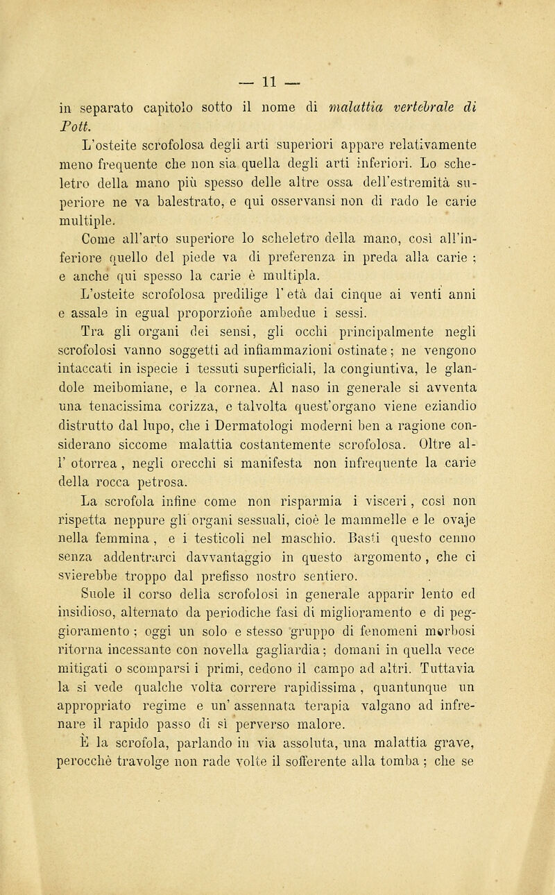 in separato capitolo sotto il nome di malattia vertebrale di Poti. L'osteite scrofolosa degli arti superiori appare relativamente meno frequente che non sia quella degli arti inferiori. Lo sche- letro della mano più spesso delle altre ossa dell'estremità su- periore ne va balestrato, e qui osservansi non di rado le carie multiple. Come all'arto superiore lo scheletro della mano, cosi all'in- feriore quello del piede va di preferenza in preda alla carie ; e anche qui spesso la carie è multipla. L'osteite scrofolosa predilige l'età dai cinque ai venti anni e assale in egual proporzione ambedue i sessi. Tra gii organi dei sensi, gli occhi principalmente negli scrofolosi vanno soggetti ad infiammazioni ostinate ; ne vengono intaccati in ispecie i tessuti superficiali, la congiuntiva, le glan- dolo meibomiane, e la cornea. Al naso in generale si avventa una tenacissima corizza, e talvolta quest'organo viene eziandio distrutto dal lupo, che i Dermatologi moderni ben a ragione con- siderano siccome malattia costantemente scrofolosa. Oltre al- l' otorrea , negli orecchi si manifesta non infrequente la carie della rocca petrosa. La scrofola infine come non risparmia i visceri, cosi non rispetta neppure gli organi sessuali, cioè le mammelle e le ovaje nella femmina , e i testicoli nel maschio. Basti questo cenno senza addentrarci davvantaggio in questo argomento, che ci svierebbe troppo dal prefisso nostro sentiero. Suole il corso delia scrofolosi in generale apparir lento ed insidioso, alternato da periodiche fasi di miglioramento e di peg- gioramento ; oggi un solo e stesso 'gruppo di fenomeni morbosi ritorna incessante con novella gagliardia ; domani in quella vece mitigati 0 scomparsi i primi, cedono il cam.po ad altri. Tuttavia la si vede qualche volta correre rapidissima, quantunque un appropriato regime e un' assennata terapia valgano ad infre- nare il rapido passo di si perverso malore. E la scrofola, parlando in via assoluta, una malattia grave, perocché travolge non rade volte il sofferente alla tomba ; che se