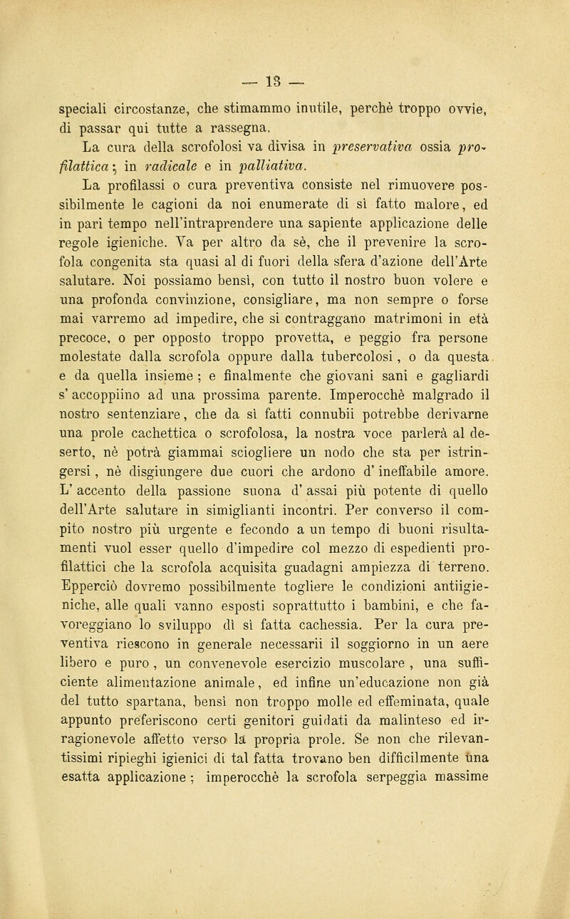 speciali circostanze, che stimammo inutile, perchè troppo ovvie, di passar qui tutte a rassegna. La cura della scrofolosi va divisa in preservativa ossia pro^ filattica ^ in radicale e in palliativa. La profilassi o cura preventiva consiste nel rimuovere pos- sibilmente le cagioni da noi enumerate di sì fatto malore, ed in pari tempo nell'intraprendere una sapiente applicazione delle regole igieniche. Va per altro da sé, che il prevenire la scro- fola congenita sta quasi al di fuori della sfera d'azione dell'Arte salutare. Noi possiamo bensì, con tutto il nostro buon volere e una profonda convinzione, consigliare, ma non sempre o forse mai varremo ad impedire, che si contraggano matrimoni in età precoce, o per opposto troppo provetta, e peggio fra persone molestate dalla scrofola oppure dalla tubercolosi, o da questa e da quella insieme ; e finalmente che giovani sani e gagliardi s' accoppiino ad una prossima parente. Imperocché malgrado il nostro sentenziare, che da sì fatti connubi! potrebbe derivarne una prole cachettica o scrofolosa, la nostra voce parlerà al de- serto, né potrà giammai sciogliere un nodo che sta per istrin- gersi, né disgiungere due cuori che ardono d'ineffabile amore. L' accento della passione suona d' assai più potente di quello dell'Arte salutare in simiglianti incontri. Per converso il com- pito nostro più urgente e fecondo a un tempo di buoni risulta- menti vuol esser quello d'impedire col mezzo di espedienti pro- filattici che la scrofola acquisita guadagni ampiezza di terreno. Epperciò dovremo possibilmente togliere le condizioni antiigie- niche, alle quali vanno esposti soprattutto i bambini, e che fa- voreggiano lo sviluppo dì sì fatta cachessia. Per la cura pre- ventiva riescono in generale necessari! il soggiorno in un aere libero e puro , un convenevole esercizio muscolare , una suffi- ciente alimentazione animale, ed infine un'educazione non già del tutto spartana, bensì non troppo molle ed effeminata, quale appunto preferiscono certi genitori guidati da malinteso ed ir- ragionevole affetto verso la propria prole. Se non che rilevan- tissimi ripieghi igienici di tal fatta trovano ben difficilmente una esatta applicazione ; imperocché la scrofola serpeggia massime