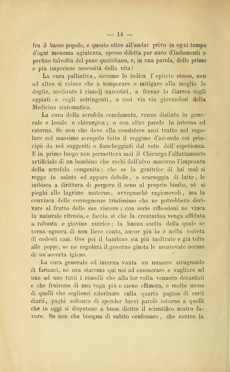 fra il basso popolo, e questo oltre all'andar privo in ogni tempo d'ogni menoma agiatezza, spesso difetta pur anco d'indumenti e perfino talvolta del pane quotidiano, e, in una parola, delle prime e più imperiose necessità della vita ! La cura palliativa , siccome lo indica 1' epiteto stesso, non ad altro si riduce che a temperare o mitigare alla meglio le doglie, mediante i rimedj narcotici, a frenar la diarrea cogli oppiati e cogli astringenti, e così via via giovandosi della Medicina sintomatica. La cura della scrofola conclamata, venne distinta in gene- rale e locale o chirurgica ; o con altre parole in interna ed esterna. Se non che deve ella consistere anzi tratto nel regOr lare col massimo scrupolo tutte il reggime d'accordo coi prin- cipii da noi suggeriti e fiancheggiati dal voto dell' esperienza, E in primo luogo non permetterà mai il Chirurgo l'allattamento artificiale di un bambino che rechi dall'alvo materno l'impronta della scrofola congenita ; che se la genitrice di lui mal si regge in salute ed appare debole , o scarseggia di latte, le inibisca a dirittura di porgere il seno al proprio bimbo, né si pieghi alle lagrime materne, avvegnaché ragionevoli, ma la convinca delle conseguenze tristissime che ne potrebbero deri- vare al frutto delle sue viscere ; con serie riflessioni ne vinca la naturale ritrosia, e faccia sì che la creaturina venga affidata a robusta e giovine nutrice ; la buona scelta della quale se torna ognora di non lieve conto, ancor più lo é nella serietà di codesti casi. Ove poi il bambino sia più inoltrato e già tolto alle poppe, se ne regolerà il governo giusta le mentovate norme di- un'accorta igiene. La cura generale od interna vanta un numero stragrande di farmaci, né ora staremo qui noi ad enumerare e vagliare ad uno ad uno tutti i rimedi! che alla lor volta vennero decantati e che fruirono di una voga più o meno effimera, e molto meno di quelli che soglionsi sciorinare sulla quarta pagina di certi diarii, paghi soltanto di spender brevi parole intorno a quelli che in oggi si disputano a buon diritto il scientifico nostro fa- vore. Se non che bisogna di subito confessare , che contro la