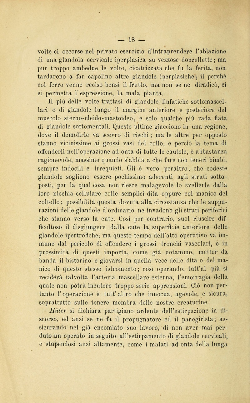 volte ci occorse nel privato esercizio d'intraprendere l'ablazione di una glandola cervicale iperplasica su vezzose donzellette ; ma pur troppo ambedue le volto, cicatrizzata che fu la ferita, non tardarono a far capolino altre glandole iperplasiche'*, il perchè col ferro venne reciso bensì il frutto, ma non se ne diradicò, ci si permetta l'espressione, la mala pianta. Il più delle volte trattasi di glandole linfatiche sottomascel- lari 0 di glandole lungo il margine anteriore e posteriore del muscolo sterno-cleido-mastoideo, e solo qualche più rada fiata di glandole sottomentali. Queste ultime giacciono in una regione, dove il demolirle va scevro di rischi ; ma le altre per opposto stanno vicinissime ai grossi vasi del collo, e perciò la tema di offenderli nell'operazione ad onta di tutte le cautele, è abbastanza ragionevole, massime quando s'abbia a che fare con teneri bimbi, sempre indocili e irrequieti. Gli è vero peraltro, che codeste glandole sogliono essere pochissimo aderenti agli strati sotto- posti, per la qual cosa non riesce malagevole lo svellerle dalla loro nicchia cellulare colle semplici dita oppure col manico del coltello ; possibilità questa dovuta alla circostanza che le suppu- razioni delle glandole d'ordinario ne invadono gli strati periferici che stanno verso la cute. Cosi per contrario, suol riuscire dif- ficoltoso il disgiungere dalla cute la superficie anteriore delle glandole ipertrofiche; ma questo tempo dell'atto operativo va im- mune dal pericolo di offendere i grossi tronchi vascolari, e in prossimità di questi importa, come già notammo, metter da banda il bistorino e giovarsi in quella vece delle dita o del ma- nico di questo stesso istromento ; così operando, tutt'al più si reciderà talvolta l'arteria mascellare esterna, l'emorragia della quale non potrà incutere troppo serie apprensioni. Ciò non per- tanto r operazione è tutt' altro che innocua, agevole, e sicura, soprattutto sulle tenere membra delle nostre creaturine. Ililtcr si dichiara partigiano ardente dell'estirpazione in di- scorso, ed anzi se ne fa il propugnatore ed il panegirista; as- sicurando nel già encomiato suo lavoro, di non aver mai per- duto un operato in seguito all'estirpamento di glandole cervicali, e stupendosi anzi altamente, come i malati ad onta della lunga