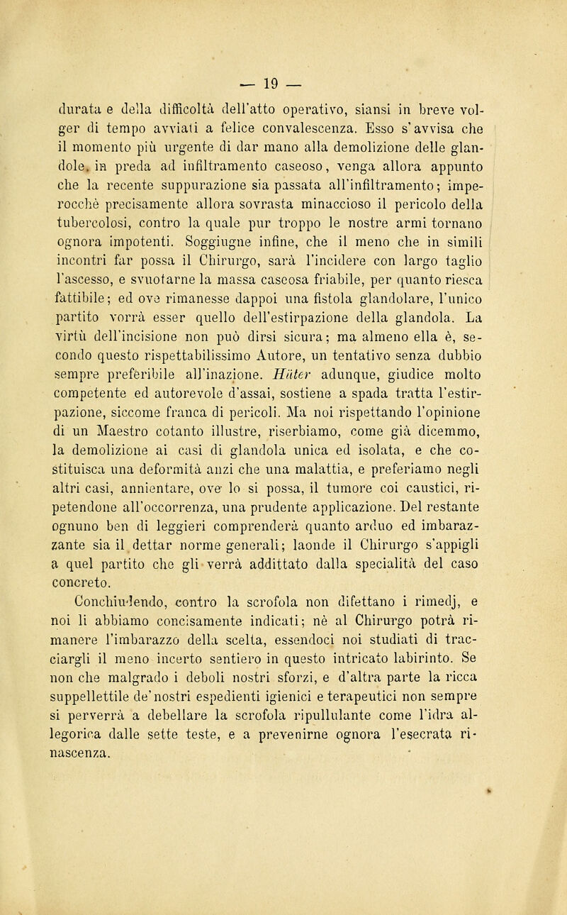 durata e della difficoltà dell'atto operativo, siansi in breve vol- ger di tempo avviati a felice convalescenza. Esso s'avvisa che il momento più urgente di dar mano alla demolizione delle glan- dolo, in preda ad infiltramento caseoso, venga allora appunto che la recente suppurazione sia passata all'infiltramento; impe- rocché precisamente allora sovrasta minaccioso il pericolo della tubercolosi, contro la quale pur troppo le nostre armi tornano ognora impotenti. Soggiugne infine, che il meno che in simili incontri far possa il Chirurgo, sarà l'incidere con largo taglio l'ascesso, e svuotarne la massa caseosa friabile, per quanto riesca fattibile ; ed ove rimanesse dappoi una fistola glandolare, l'unico partito vorrà esser quello dell'estirpazione della glandola. La virtù dell'incisione non può dirsi sicura; ma almeno ella è, se- condo questo rispettabilissimo Autore, un tentativo senza dubbio sempre preferibile all'inazione. Hiiter adunque, giudice molto competente ed autorevole d'assai, sostiene a spada tratta l'estir- pazione, siccome franca di pericoli. Ma noi rispettando l'opinione di un Maestro cotanto illustre, riserbiamo, come già dicemmo, la demolizione ai casi di glandola unica ed isolata, e che co- stituisca una deformità anzi che una malattia, e preferiamo negli altri casi, annientare, ove- lo si possa, il tumore coi caustici, ri- petendone all'occorrenza, una prudente applicazione. Del restante ognuno ben di leggieri comprenderà quanto arduo ed imbaraz- zante sia il dettar norme generali; laonde il Chirurgo s'appigli a quel partito che gli verrà addittato dalla specialità del caso concreto. Conchiu'Iendo, contro la scrofola non difettano i rimedj, e noi li abbiamo concisamente indicati; né al Chirurgo potrà ri- manere l'imbarazzo della scelta, essendoci noi studiati di trac- ciargli il meno incerto sentiero in questo intricato labirinto. Se non che malgrado i deboli nostri sforzi, e d'altra parte la ricca suppellettile de'nostri espedienti igienici e terapeutici non sempre si perverrà a debellare la scrofola ripullulante come l'idra al- legorica dalle sette teste, e a prevenirne ognora l'esecrata ri- nascenza.