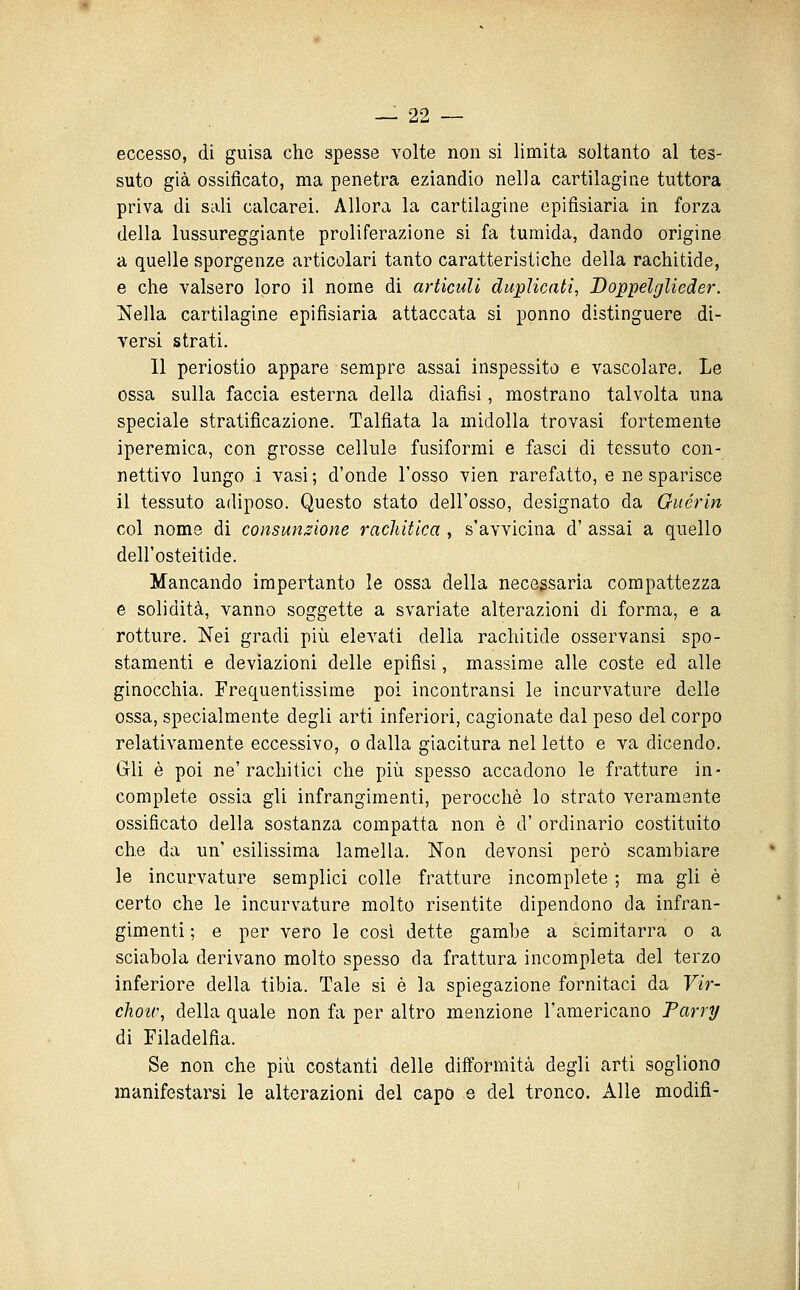 eccesso, di guisa che spesse volte non si limita soltanto al tes- suto già ossificato, ma penetra eziandio nella cartilagine tuttora priva di sali calcarei. Allora la cartilagine epifisiaria in forza della lussureggiante proliferazione si fa tumida, dando origine a quelle sporgenze articolari tanto caratteristiche della rachitide, e che valsero loro il nome di articuli duplicati, Doppelglieder. Nella cartilagine epifisiaria attaccata si ponno distinguere di- versi strati. Il periostio appare sempre assai inspessito e vascolare. Le ossa sulla faccia esterna della diafisi, mostrano talvolta una speciale stratificazione. Talfiata la midolla trovasi fortemente iperemica, con grosse cellule fusiformi e fasci di tessuto con- nettivo lungo i vasi ; d'onde l'osso vien rarefatto, e ne sparisce il tessuto adiposo. Questo stato dell'osso, designato da Guérin col nome di consunzione rachitica , s'avvicina d' assai a quello dell'osteitide. Mancando impertanto le ossa della necessaria compattezza e solidità, vanno soggette a svariate alterazioni di forma, e a rotture. Nei gradi più elevati delia rachitide osservansi spo- stamenti e deviazioni delle epifisi, massime alle coste ed alle ginocchia. Frequentissime poi incontransi le incurvature delle ossa, specialmente degli arti inferiori, cagionate dal peso del corpo relativamente eccessivo, o dalla giacitura nel letto e va dicendo. Gli è poi ne' rachitici che più spesso accadono le fratture in- complete ossia gli infrangimenti, perocché lo strato veramente ossificato della sostanza compatta non è d' ordinario costituito che da un' esilissima lamella. Non devonsi però scambiare le incurvature semplici colle fratture incomplete ; ma gli è certo che le incurvature molto risentite dipendono da infran- gimenti ; e per vero le cosi dette gambe a scimitarra o a sciabola derivano molto spesso da frattura incompleta del terzo inferiore della tibia. Tale si è la spiegazione fornitaci da Vir- chotv, della quale non fa per altro menzione l'americano Farry di Filadelfia. Se non che più costanti delle difformità degli arti sogliono manifestarsi le alterazioni del capo e del tronco. Alle modifi-