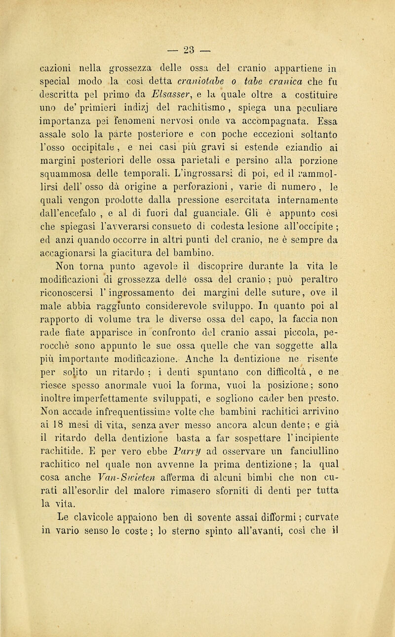 cazioni nella grossezza delle ossa del cranio appartiene in special modo la cosi, detta craniotale o tabe cranica che fu descritta pel primo da Elsasser, e la quale oltre a costituire uno de' primieri indizj del rachitismo, spiega una peculiare importanza pei fenomeni nervosi onde va accompagnata. Essa assale solo la parte posteriore e con poche eccezioni soltanto l'osso occipitale , e nei casi più gravi si estende eziandio ai margini posteriori delle ossa parietali e persino alla porzione squammosa delle temporali. L'ingrossarsi di poi, ed il rammol- lirsi dell' osso dà origine a perforazioni, varie di numero , le quali vengon prodotte dalla pressione esercitata internamente dall'encefalo , e al di fuori dal guanciale. Gli è appunto cosi che spiegasi l'avverarsi consueto di codesta lesione all'occipite ; ed anzi quando occorre in altri punti del cranio, ne è sempre da accagionarsi la giacitura del bambino. Non torna punto agevole il discoprire durante la vita le modificazioni di grossezza delle ossa del cranio ; può peraltro riconoscersi l'ingrossamento dei margini delle suture, ove il male abbia raggiunto considerevole sviluppo. In quanto poi al rapporto di volume tra le diverse ossa del capo, la faccia non rade fiate apparisce in confronto del cranio assai piccola, pe- rocché sono appunto le sue ossa quelle che van soggette alla più importante modificazione. Anche la dentizione ne. risente per solito un ritardo : i denti spuntano con difficoltà, e ne riesce spesso anormale vuoi la forma, vuoi la posizione ; sono inoltre imperfettamente sviluppati, e sogliono cader ben presto. Non accade infrequentissime volte che bambini rachitici arrivino ai 18 mesi di vita, senza aver messo ancora alcun dente; e già il ritardo della dentizione basta a far sospettare l'incipiente rachitide. E per vero ebbe Varry ad osservare un fanciuUino rachitico nel quale non avvenne la prima dentizione ; la qual cosa anche Van-Sivletcn afferma di alcuni bimbi che non cu- rati all'esordir del malore rimasero sforniti di denti per tutta la vita. Le clavicole appaiono ben di sovente assai difformi ; curvate in vario senso le coste ; lo sterno spinto all'avanti, cosi che i!