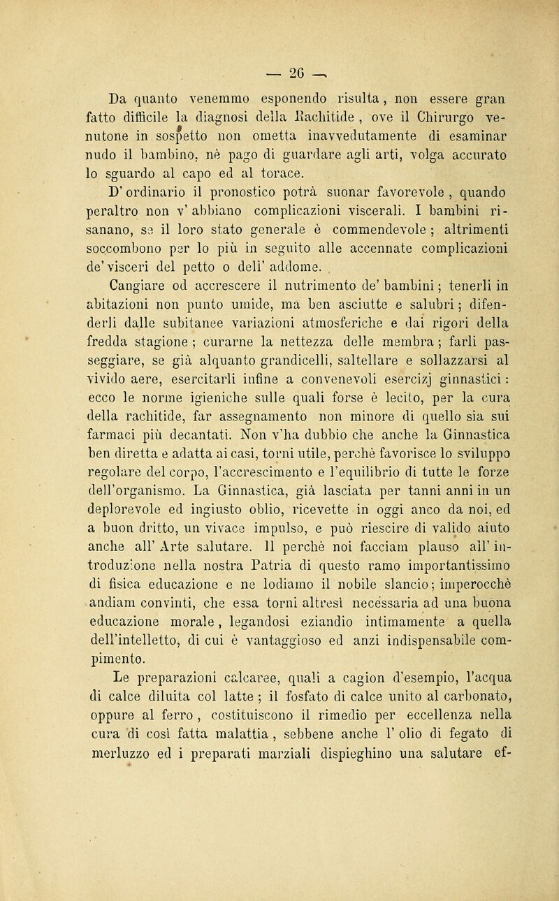 — 2G -. Da quanto venemmo esponendo risulta, non essere gran fatto difficile la diagnosi della Eacliitide , ove il Chirurgo ve- nutone in sospetto non ometta inavvedutamente di esaminar nudo il bambino, né pago di guardare agli arti, volga accurato lo sguardo al capo ed al torace. D' ordinario il pronostico potrà suonar favorevole , quando peraltro non v' abbiano complicazioni viscerali. I bambini ri- sanano, se il loro stato generale è commendevole ; altrimenti soccombono per lo più in seguito alle accennate complicazioni de'visceri del petto o dell'addome. Cangiare od accrescere il nutrimento de' bambini ; tenerli in abitazioni non punto umide, ma ben asciutte e salubri ; difen- derli dalle subitanee variazioni atmosferiche e dai rigori della fredda stagione ; curarne la nettezza delle membra ; farli pas- seggiare, se già alquanto grandicelli, saltellare e sollazzarsi al vivido aere, esercitarli infine a convenevoli esercizj ginnastici : ecco le norme igieniche sulle quali forse è lecito, per la cura della rachitide, far assegnamento non minore di quello sia sui farmaci più decantati. Non v'ha dubbio che anche la Ginnastica ben diretta e adatta ai casi, torni utile, perchè favorisce lo sviluppo regolare del corpo, l'accrescimento e l'equilibrio di tutte le forze dell'organismo. La Ginnastica, già lasciata per tanni anni in un deplorevole ed ingiusto oblio, ricevette in oggi anco da noi, ed a buon dritto, un vivace impulso, e può riescire di valido aiuto anche all' Arte salutare. 11 perchè noi facciam plauso all' in- troduzione nella nostra Patria di questo ramo importantissimo di fisica educazione e ne lodiamo il nobile slancio ; imperocché andiam convinti, che essa torni altresì necessaria ad una buona educazione morale, legandosi eziandio intimamente a quella dell'intelletto, di cui è vantaggioso ed anzi indispensabile com- pimento. Le preparazioni calcaree, quali a cagion d'esempio, l'acqua di calce diluita col latte ; il fosfato di calce unito al carbonato, oppure al ferro , costituiscono il rimedio per eccellenza nella cura di cosi fatta malattia , sebbene anche 1' olio di fegato di merluzzo ed i preparati marziali dispieghino una salutare ef-
