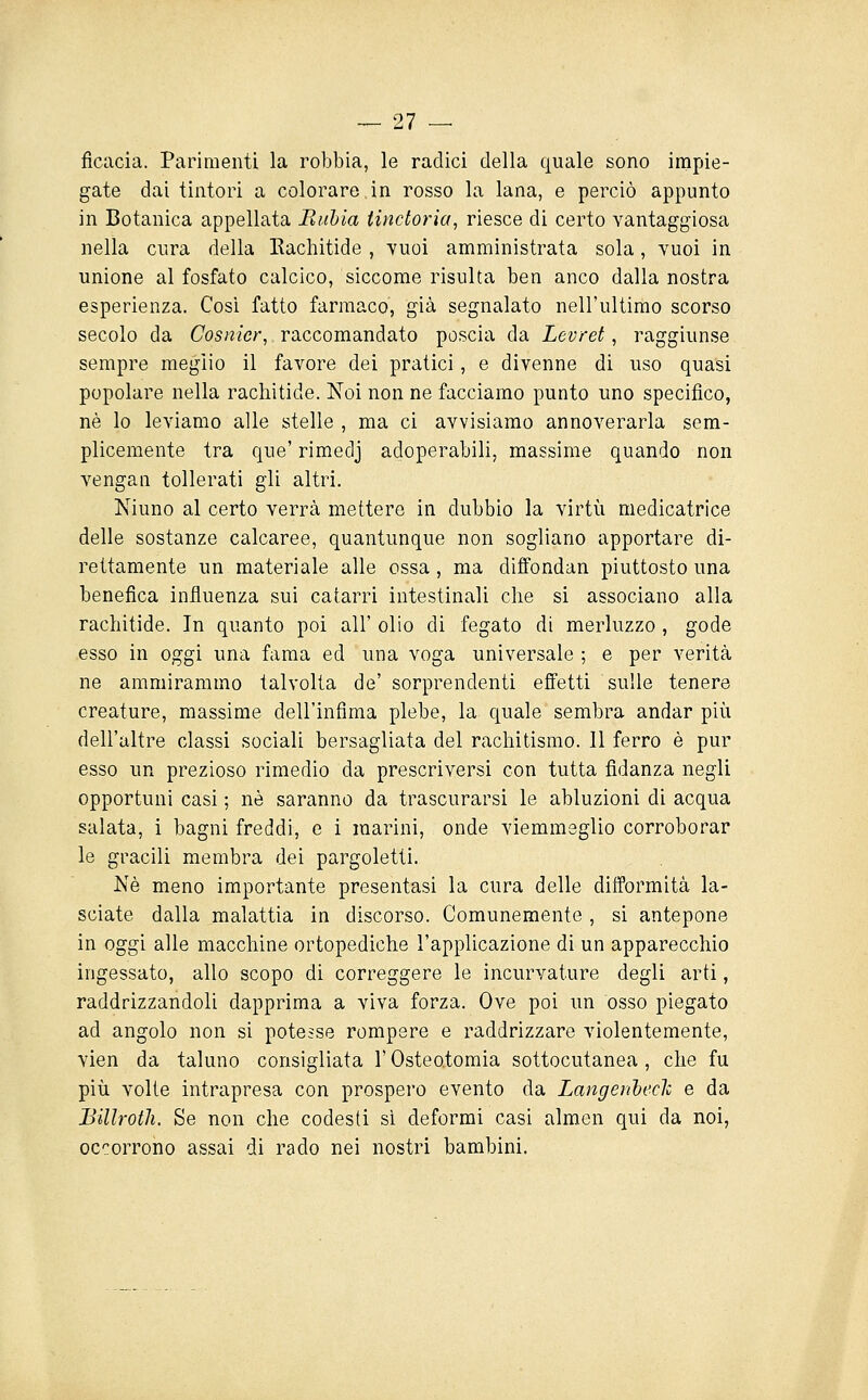 ficacia. Parimenti la robbia, le radici della quale sono impie- gate dai tintori a colorare in rosso la lana, e perciò appunto in Botanica appellata Buhia tinctoria, riesce di certo vantaggiosa nella cura della Eachitide , yuoi amministrata sola, vuoi in unione al fosfato calcico, siccome risulta ben anco dalla nostra esperienza. Cosi fatto farmaco', già segnalato nell'ultimo scorso secolo da Cosnicr, raccomandato poscia da Levret, raggiunse sempre meglio il favore dei pratici, e divenne di uso quasi popolare nella rachitide. Noi non ne facciamo punto uno specifico, né lo leviamo alle stelle , ma ci avvisiamo annoverarla sem- plicemente tra que' rimedj adoperabili, massime quando non vengan tollerati gli altri. Niuno al certo verrà mettere in dubbio la virtù medicatrice delle sostanze calcaree, quantunque non sogliano apportare di- rettamente un materiale alle ossa, ma diffondan piuttosto una benefica influenza sui catarri intestinali che si associano alla rachitide. In quanto poi all' olio di fegato di merluzzo , gode esso in oggi una fama ed una voga universale ; e per verità ne ammirammo talvolta de' sorprendenti effetti sulle tenere creature, massime dell'infima plebe, la quale sembra andar più dell'altre classi sociali bersagliata del rachitismo. 11 ferro è pur esso un prezioso rimedio da prescriversi con tutta fidanza negli opportuni casi ; né saranno da trascurarsi le abluzioni di acqua salata, i bagni freddi, e i marini, onde viemmeglio corroborar le gracili membra dei pargoletti. Né meno importante presentasi la cura delle difformità la- sciate dalla malattia in discorso. Comunemente , si antepone in oggi alle macchine ortopediche l'applicazione di un apparecchio ingessato, allo scopo di correggere le incurvature degli arti, raddrizzandoli dapprima a viva forza. Ove poi un osso piegato ad angolo non si potesse rompere e raddrizzare violentemente, vien da taluno consigliata l'Osteotomia sottocutanea, che fu più volle intrapresa con prospero evento da Langenleclc e da Mllroth. Se non che codesti sì deformi casi almen qui da noi, occorrono assai di rado nei nostri bambini.