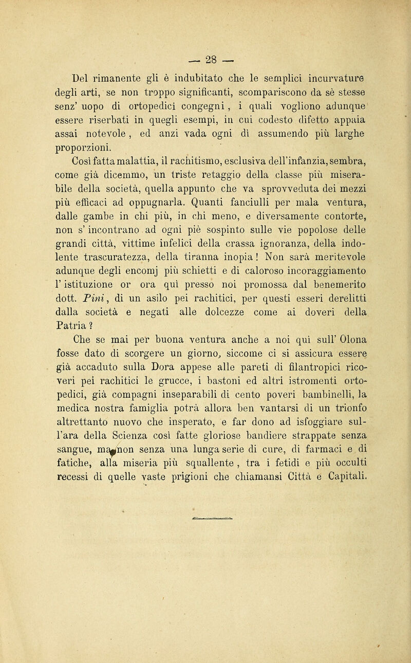 Del rimanente gli è indubitato che le semplici incurvature degli arti, se non troppo significanti, scompariscono da sé stesse senz'uopo di ortopedici congegni, i quali vogliono adunque essere riserbati in quegli esempi, in cui codesto difetto appaia assai notevole, ed anzi vada ogni dì assumendo più larghe proporzioni. Così fatta malattia, il rachitismo, esclusiva dell'infanzia, sembra, come già dicemmo, un triste retaggio della classe più misera- bile della società, quella appunto che va sprovveduta dei mezzi più efi&caci ad oppugnarla. Quanti fanciulli per mala ventura, dalle gambe in chi più, in chi meno, e diversamente contorte, non s'incontrano ad ogni pie sospinto sulle vie popolose delle grandi città, vittime infelici della crassa ignoranza, della indo- lente trascuratezza, della tiranna inopia ! Non sarà meritevole adunque degli encomj più schietti e di caloroso incoraggiamento r istituzione or ora qui presso noi promossa dal benemerito dott. Pini, di un asilo pei rachitici, per questi esseri derelitti dalla società e negati alle dolcezze come ai doveri della Patria ? Che se mai per buona ventura anche a noi qui sull' Olona fosse dato di scorgere un giorno, siccome ci si assicura essere già accaduto sulla Dora appese alle pareti di filantropici rico- veri pei rachitici le grucce, i bastoni ed altri istromenti orto- pedici, già compagni inseparabili di cento poveri bambinelli, la medica nostra famiglia potrà allora ben vantarsi di un trionfo altrettanto nuovo che insperato, e far dono ad isfoggiare sul- l'ara della Scienza così fatte gloriose bandiere strappate senza sangue, ma^hon senza una lunga serie di cure, di farmaci e di fatiche, alla miseria più squallente , tra i fetidi e più occulti recessi di quelle vaste prigioni che chiamansi Città e Capitali.