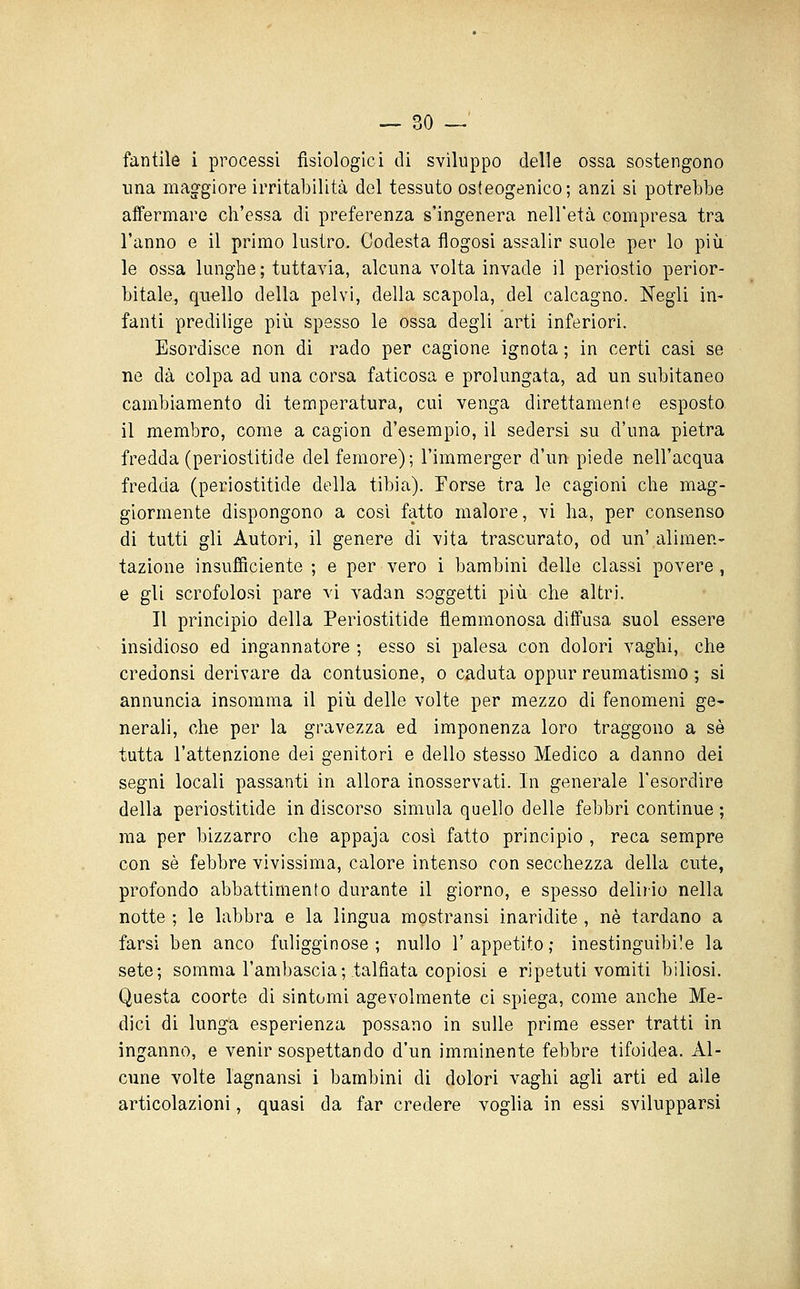 fantile i processi fisiologici di sviluppo delle ossa sostengono una maggiore irritabilità del tessuto osfeogenico; anzi si potrebbe affermare ch'essa di preferenza s'ingenera nell'età compresa tra l'anno e il primo lustro, Codesta flogosi assalir suole per lo più le ossa lunghe; tuttavia, alcuna volta invade il periostio perior- bitale, quello della pelvi, della scapola, del calcagno. Negli in- fanti predilige più spesso le ossa degli arti inferiori. Esordisce non di rado per cagione ignota ; in certi casi se ne dà colpa ad una corsa faticosa e prolungata, ad un subitaneo cambiamento di tenciperatura, cui venga direttamente esposto il membro, come a cagion d'esempio, il sedersi su d'una pietra fredda (periostitide del femore); l'immerger d'un piede nell'acqua fredda (periostitide della tibia). Torse tra le cagioni che mag- giormente dispongono a cosi fatto malore, vi ha, per consenso di tutti gli Autori, il genere di vita trascurato, od un' alimen- tazione insufficiente ; e per vero i bambini delle classi povere , e gli scrofolosi pare vi vadan soggetti più che altri. Il principio della Periostitide flemmonosa diffusa suol essere insidioso ed ingannatore ; esso si palesa con dolori vaghi, che credonsi derivare da contusione, o caduta oppur reumatismo ; si annuncia insomma il più delle volte per mezzo di fenomeni ge- nerali, che per la gravezza ed imponenza loro traggono a sé tutta l'attenzione dei genitori e dello stesso Medico a danno dei segni locali passanti in allora inosservati. In generale l'esordire della periostitide in discorso simula quello delle febbri continue ; ma per bizzarro che appaja così fatto principio , reca sempre con sé febbre vivissima, calore intenso con secchezza della cute, profondo abbattimento durante il giorno, e spesso delirio nella notte ; le labbra e la lingua mostransi inaridite , né tardano a farsi ben anco fuligginose; nullo l'appetito; inestinguibile la sete; somma l'ambascia;.talfiata copiosi e ripetuti vomiti biliosi. Questa coorte di sintomi agevolmente ci spiega, come anche Me- dici di lunga esperienza possano in sulle prime esser tratti in inganno, e venir sospettando d'un imminente febbre tifoidea. Al- cune volte lagnansi i bambini di dolori vaghi agli arti ed alle articolazioni, quasi da far credere voglia in essi svilupparsi