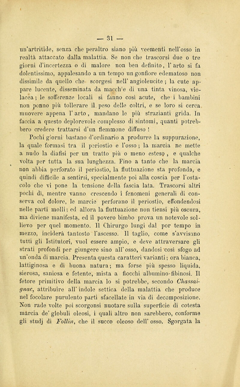 un'artritide, senza che peraltro siano più veementi nell'osso in realtà attaccato dalla malattia. Se non che trascorsi due o tre giorni d'incertezza o di malore non ben definito, 1' arto si fa dolentissimo, appalesando a un tempo un gonfiore edematoso non dissimile da quello che scorgesi nell' angioleucite ; la cute ap- pare lucente, disseminata da macch'e di ima tinta vinosa, vio- lacea ; le sofferenze locali si fanno cosi acute, che i bambini non ponno più tollerare il peso delle coltri, e se loro si cerca muovere appena 1' arto , mandano le più strazianti grida. In faccia a questo deplorevole complesso di sintomi, quanti potreb- bero credere trattarsi d'un flemmone diffuso ! Pochi giorni bastano d'ordinario a produrre la suppurazione, la quale formasi tra il periostio e l'osso ; la marcia ne mette a nudo la diafìsi per un tratto più o meno esteso , e qualche volta per tutta la sua lunghezza. Fino a tanto che la marcia non abbia perforato il periostio, la fluttuazione sta profonda, e quindi diffìcile a sentirsi, specialmente poi alla coscia per l'osta- colo che vi pone la tensione della fascia lata. Trascorsi altri pochi dì, mentre vanno crescendo i fenomeni generali di con- serva col dolore, le marcie perforano il periostio, effondendosi nelle parti molli; ed allora la fluttuazione non tiensi più oscura, ma diviene manifesta, ed il povero bimbo prova un notevole sol- lievo per quel momento. Il Chirurgo lungi dal por tempo in mezzo, inciderà tantosto l'ascesso. Il taglio, come s'avvisiino tutti gli Istitutori, vuol essere ampio, e deve attraversare gli strati profondi per giungere sino all'osso, dandosi così sfogo ad un'onda di marcia. Presenta questa caratteri varianti ; ora bianca, lattiginosa e di buona natura; ma forse più spesso liquida, sierosa, saniosa e fetente, mista a fiocchi albumino-fibinosi. Il fetore primitivo della marcia lo si potrebbe, secondo Chassai- gnac, attribuire all' indolo settica della malattia che produce nel focolare purulento parti sfacellate in via di decomposizione. Non rade volte poi scorgonsi nuotare sulla superficie di cotesta marcia de' globuli oleosi, i quali altro non sarebbero, conforme gli studj di FoUin, che il succo oleoso dell' osso. Sgorgata la