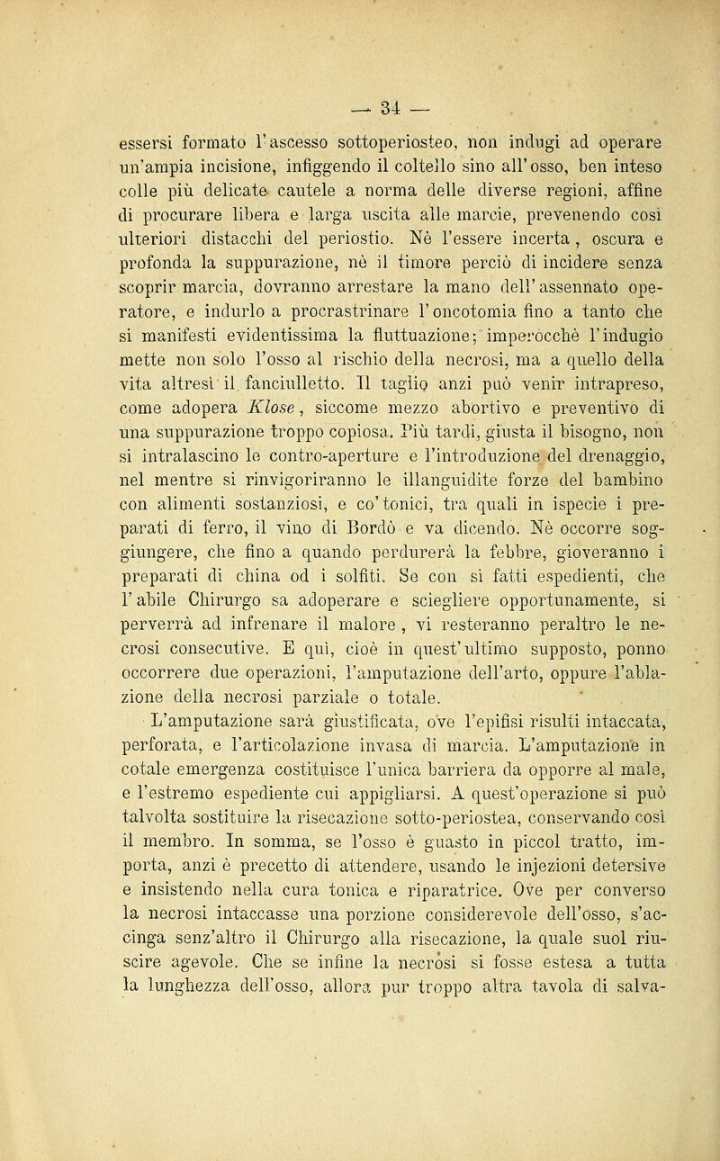 essersi formato l'ascesso sottoperiosteo, non indugi ad operare un'ampia incisione, infìggendo il coltello sino all'osso, ben inteso colle più delicate cautele a norma delle diverse regioni, affine di procurare libera e larga uscita alle marcie, prevenendo cosi ulteriori distacchi del periostio. Né l'essere incerta , oscura e profonda la suppurazione, nò il timore perciò di incidere senza scoprir marcia, dovranno arrestare la mano dell'assennato ope- ratore, e indurlo a procrastrinare l'oncotomia fino a tanto che si manifesti evidentissima la fluttuazione; imperocché l'indugio mette non solo l'osso al rischio della necrosi, ma a quello della vita altresì il fanciulletto. Il taglio anzi può venir intrapreso, come adopera Klose, siccome mezzo abortivo e preventivo di una suppurazione troppo copiosa. Più tardi, giusta il bisogno, non si intralascino le contro-aperture e l'introduzione del drenaggio, nel mentre si rinvigoriranno le illanguidite forze del bambino con alimenti sostanziosi, e co'tonici, tra quali in ispecie i pre- parati di ferro, il vino di Bordò e va dicendo. Né occorre sog- giungere, che fino a quando perdurerà la febbre, gioveranno i preparati di china od i solfiti. Se con si fatti espedienti, che r abile Chirurgo sa adoperare e sciegliere opportunamente, si perverrà ad infrenare il malore , vi resteranno peraltro le ne- crosi consecutive. E qui, cioè in quest'tiltimo supposto, ponno occorrere due operazioni, l'amputazione dell'arto, oppure l'abla- zione della necrosi parziale o totale. L'amputazione sarà giustificata, ove l'epifisi risulti intaccata, perforata, e l'articolazione invasa di marcia. L'amputazione in cotale emergenza costituisce l'unica barriera da opporre al male, e l'estremo espediente cui appigliarsi, A quest'operazione si può talvolta sostituire la risecazione sotto-periostea, conservando così il membro. In somma, se l'osso é guasto in piccol tratto, im- porta, anzi è precetto di attendere, usando le injezioni detersive e insistendo nella cura tonica e riparatrice. Ove per converso la necrosi intaccasse una porzione considerevole dell'osso, s'ac- cinga senz'altro il Chirurgo alla risecazione, la quale suol riu- scire agevole. Che se infine la necròsi si fosse estesa a tutta la lunghezza dell'osso, allora pur troppo altra tavola di salva-