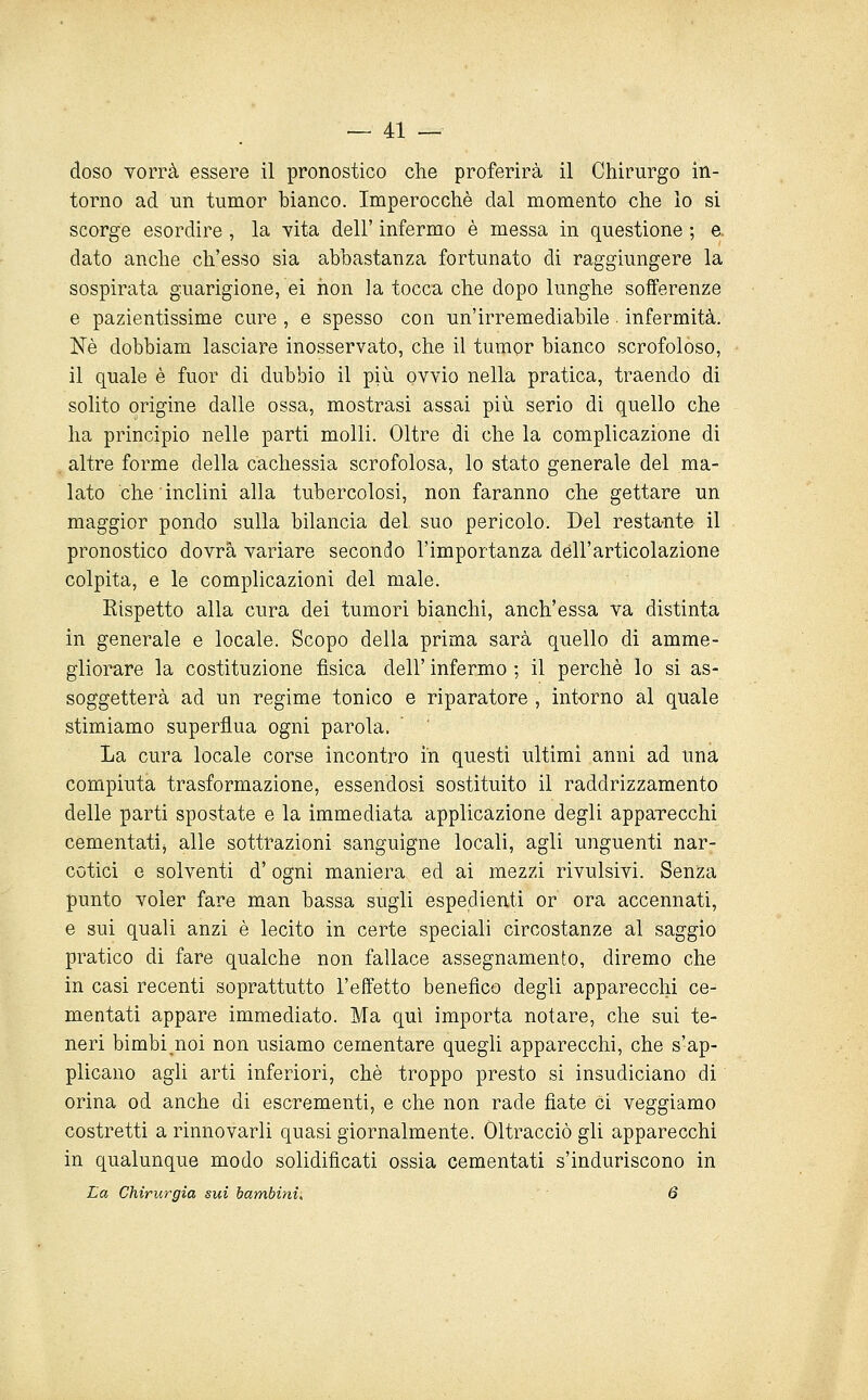 doso Torrà essere il pronostico che proferirà il Chirurgo in- torno ad un tumor bianco. Imperocché dal momento che lo si scorge esordire , la vita dell' infermo è messa in questione ; e. dato anche ch'esso sia abbastanza fortunato di raggiungere la sospirata guarigione, ei iion la tocca che dopo lunghe sofferenze e pazientissime cure , e spesso con un'irremediabile • infermità. Né dobbiam lasciare inosservato, che il tumor bianco scrofoloso, il quale è fuor di dubbio il più. ovvio nella pratica, traendo di solito origine dalle ossa, mostrasi assai più serio di quello che ha principio nelle parti molli. Oltre di che la complicazione di altre forme della cachessia scrofolosa, lo stato generale del ma- lato che inclini alla tubercolosi, non faranno che gettare un maggior pondo sulla bilancia del suo pericolo. Del resta-nte il pronostico dovrà variare secondo l'importanza dell'articolazione colpita, e le complicazioni del male. Kispetto alla cura dei tumori bianchi, anch'essa va distinta in generale e locale. Scopo della prima sarà quello di amme- gliorare la costituzione fìsica dell' infermo ; il perché lo si as- soggetterà ad un regime tonico e riparatore , intorno al quale stimiamo superflua ogni parola. La cura locale corse incontro in questi ultimi anni ad una compiuta trasformazione, essendosi sostituito il raddrizzamento delle parti spostate e la immediata applicazione degli apparecchi cementatij alle sottrazioni sanguigne locali, agli unguenti nar- cotici e solventi d'ogni maniera ed ai mezzi rivulsivi. Senza punto voler fare man bassa sugli espedienti or ora accennati, e sui quali anzi é lecito in certe speciali circostanze al saggio pratico di fare qualche non fallace assegnamento, diremo che in casi recenti soprattutto l'effetto benefico degli apparecchi ce- mentati appare immediato. Ma qui importa notare, che sui te- neri bimbi noi non usiamo cementare quegli apparecchi, che s'ap- plicano agli arti inferiori, che troppo presto si insudiciano di orina od anche di escrementi, e che non rade fiate ci veggiamo costretti a rinnovarli quasi giornalmente. Oltracciò gli apparecchi in qualunque modo solidificati ossia cementati s'induriscono in La Chirurgia sui bambini. 6